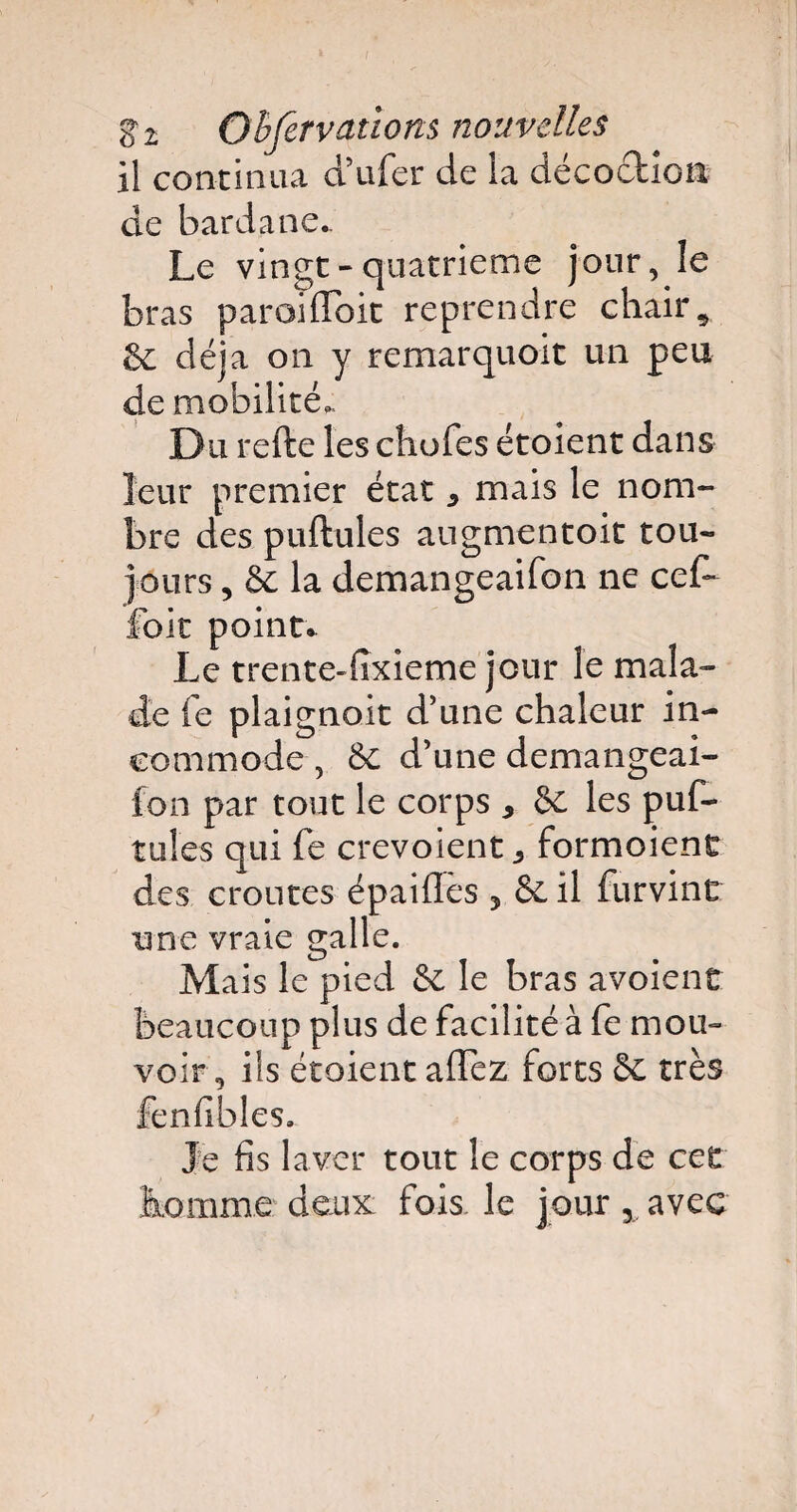 il continua d’ufer de la décoction de barda ne.. Le vingt-quatrième jour, le bras paroilïbit reprendre chair, 6c déjà on y remarquoit un peu de mobilité,. Du refte les choies étoient dans leur premier état * mais le nom¬ bre des pullules augmentoit tou¬ jours , 6c la demangeailbn ne cef~ foit point. Le trente-fixieme jour le mala¬ de le plaignoit d’une chaleur in¬ commode , 6c d’une demangeai- fon par tout le corps y 6c les puf- tules qui fe crevoient ^ formoient des croûtes épailles , 6c il furvint une vraie galle. Mais le pied 6c le bras avoient beaucoup plus de facilité à fe mou¬ voir, iis étoient alTez forts 6c très fenfibles. Je fis laver tout le corps de cet