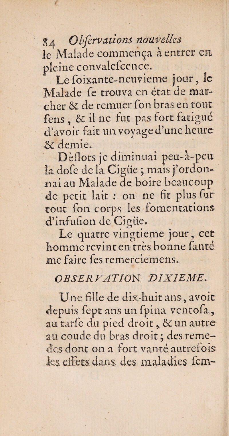 le Malade commença à entrer en, pleine convalefcence. Le foixante-neuvieme jour, le Malade fe trouva en état de mar¬ cher & de remuer Ton bras en tout fens , & il ne fut pas fort fatigué d’avoir fait un voyage d’une heure 6 demie. Dèflors je diminuai peu-a-peu la dofe de la Cigüe ; mais j’ordon¬ nai au Malade de boire beaucoup de petit lait : on ne fit plus fur tout fon corps les fomentations d’infufion de Cigüe. Le quatre vingtième jour, cet homme revint en très bonne fanté me faire fes remercicmcns. OBSERVATIOH DIXIEME. Une fille de dix-huit ans, avoit depuis fept ans un fpina ventofa., au tarfe du pied droit, un autre au coude du bras droit ; des reme- des dont on a fort vanté autrefois: les effets dans des maladies fcm~