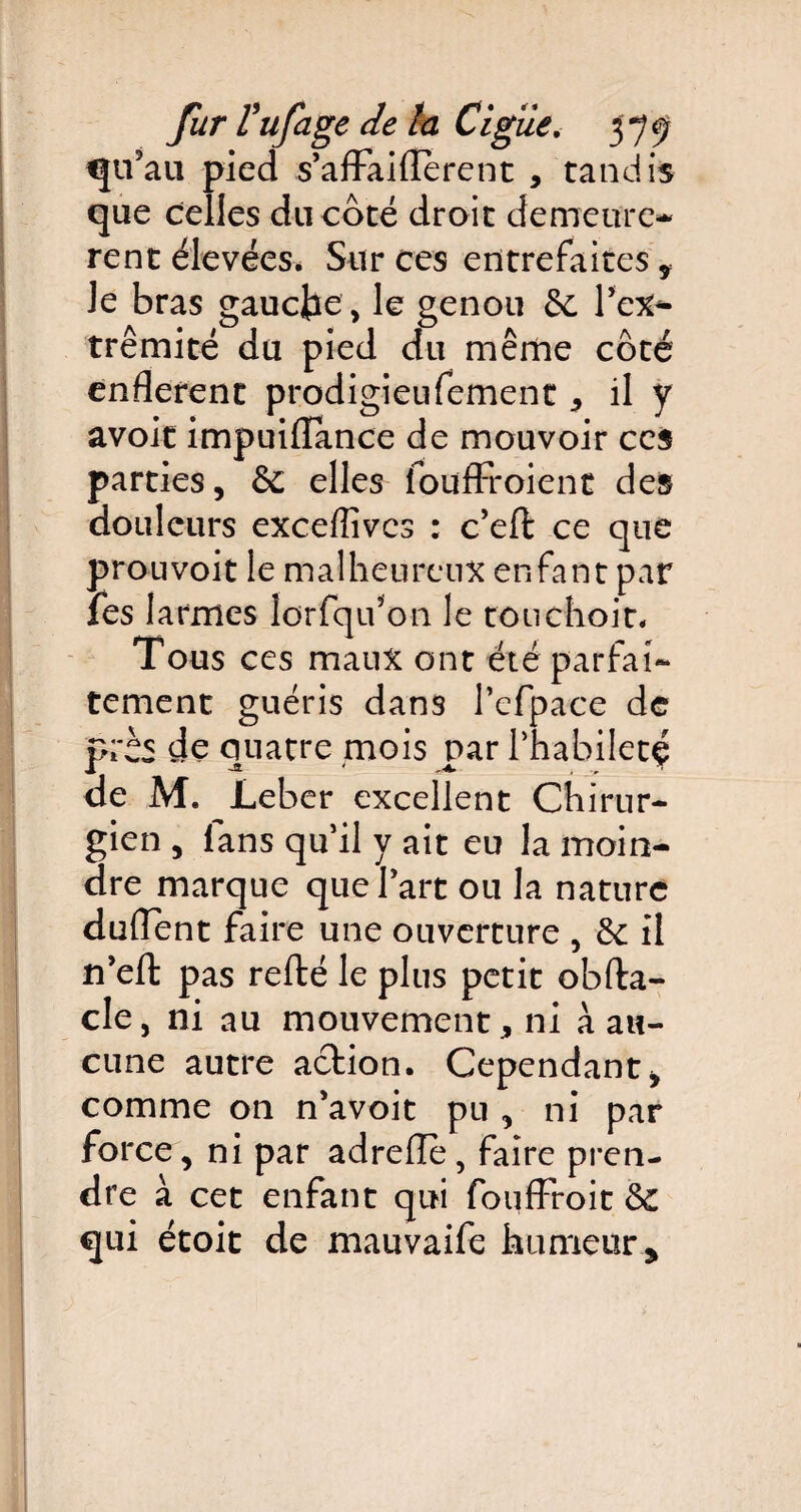 qu’au pied s’affailïerent * tandis que celles du côté droit demeure* rent élevées* Sur ces entrefaites* le bras gauche, le genou 6e Pex^- trêmité du pied du même côté enflerent prodigieufement * il y avoit impuiflance de mouvoir ces parties, & elles foudroient des douleurs exceffivcs : c’effc ce que prouvoit le malheureux enfant par fes larmes lorfqu’on le totichoit. Tous ces maux ont été parfai¬ tement guéris dans Pefpace de près de quatre mois par Phabiletç de M. JLeber excellent Chirur¬ gien , fans qu'il y ait eu la moin¬ dre marque que Part ou la nature duflent faire une ouverture , 6e il n’eft pas refté le plus petit obfta- cle, ni au mouvement * ni à au¬ cune autre action. Cependant, comme on n’avoit pu , ni par force, ni par adrelle, faire pren¬ dre à cet enfant qui fouffroit &C qui étoit de mauvaife humeur .