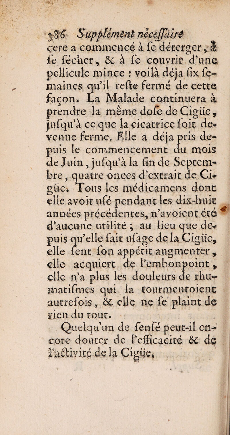 Supplément necejpiirê çere a commencé à fe déterger, î Ce fécher, 8c à fe couvrir d’une pellicule mince : voilà déjà fix fe- maines qu'il refte fermé de cette façon. La Malade continuera à prendre la même dofe de Ciguë, jufqu’à ce que la cicatrice foit de* venue ferme. Elle a déjà pris de¬ puis le commencement du mois de Juin, jufqu’à la fin de Septem¬ bre , quatre onces d’extrait de Ci* güe. Tous les médicamens donc elle avoit ufé pendant les dix-huic années précédentes, n’avoient été d'aucune utilité ; au lieu que de¬ puis qu’elle fait ufage de la Ciguë, elle fent fon appétit augmenter , elle acquiert de f embonpoint 9 elle n’a plus les douleurs de rhu« matifmes qui la tourmentoient autrefois, & elle ne fe plaint de rien du tout. Quelqu’un de fenfé peut-il en¬ core douter de l’efficacité &C de t activité de la Ciguë,