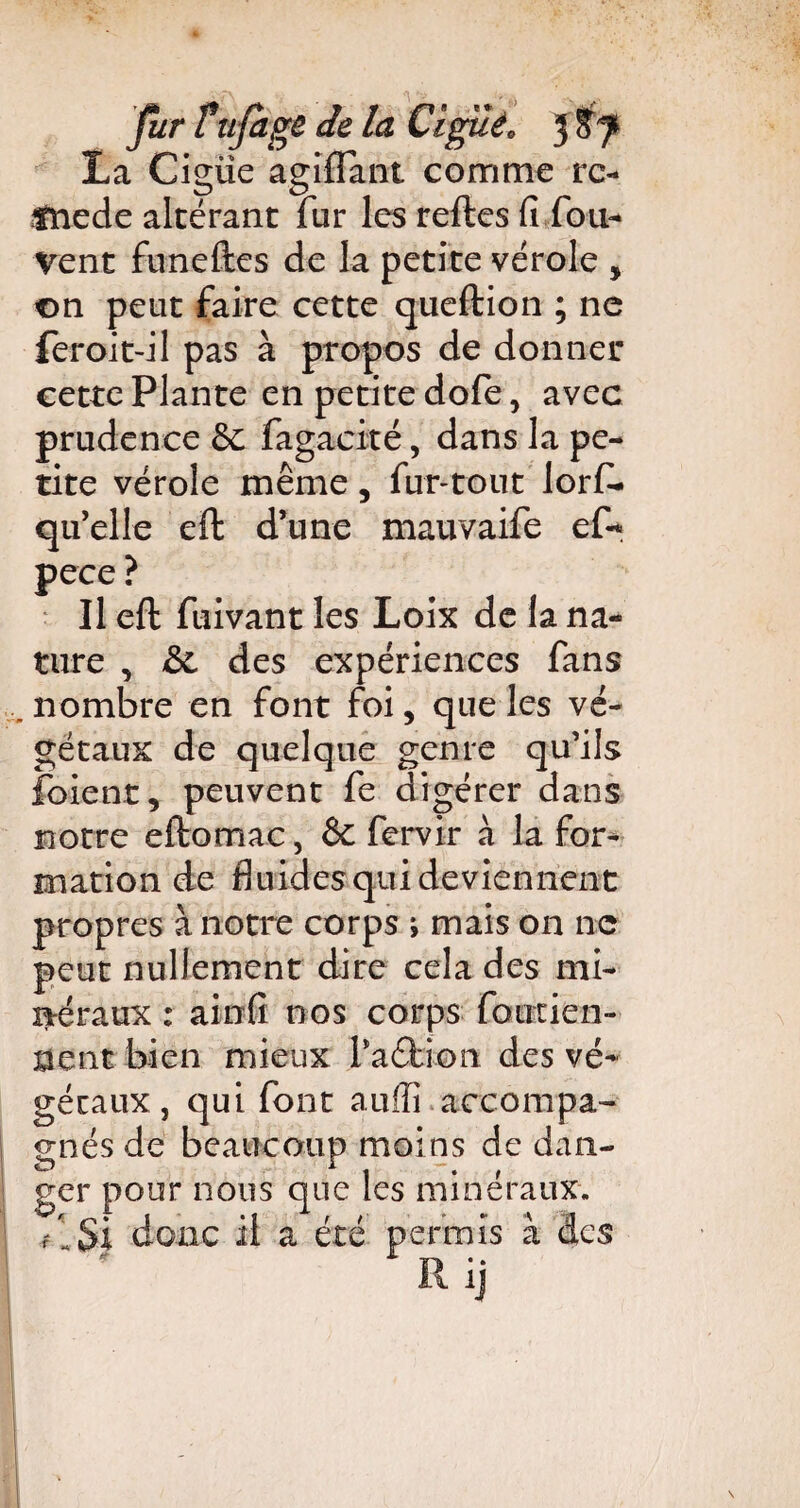 La Cigüe agiffant comme rc- fnede altérant fur les relies fi fou* Vent funeftes de la petite vérole , on peut faire cette queftion ; ne feroit-il pas à propos de donner cette Plante en petite dofe, avec prudence fagacité, dans la pe¬ tite vérole même, fur-tout lorf- qu’elle eft d’une mauvaife ef«* pece ? Il eft fuivant les Loix de la na¬ ture , &L des expériences fans nombre en font foi, que les vé¬ gétaux de quelque genre qu’ils forent, peuvent fe digérer dans notre eltomac, & fervir à la for¬ mation de fluides qui deviennent propres à notre corps ; mais on ne peut nullement dire cela des mi¬ néraux : ainfî nos corps foutien- 0ent bien mieux PaéKora des vé¬ gétaux , qui font auffi accompa¬ gnés de beaucoup moins de dan- ger pour nous que les minéraux, fl Si donc il a été permis à des