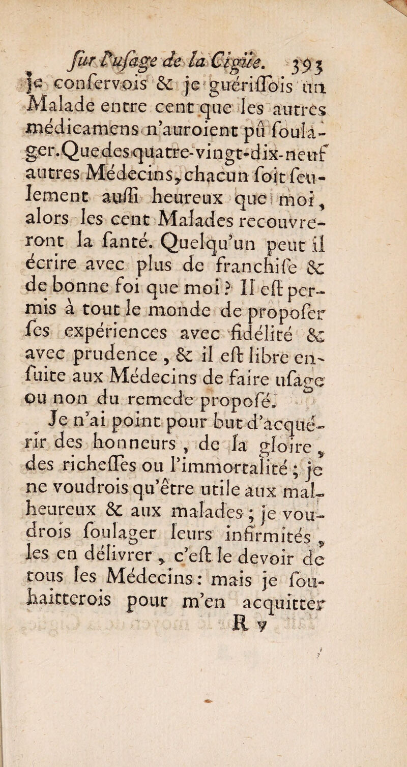 |e confervois Sc je guériflois ua Malade encre cent que les autres médicamens m'auraient pu foula- ger.Quedesq uatre-vingt-dix-neuf autres Médecins,chacun foit feu¬ lement auffi heureux que: moi , alors les cent Malades recouvre¬ ront la fanté. Quelqu’un peut il écrire avec plus de franchife Sc de bonne foi que moi ? 11 eft per¬ mis à tout le monde de propofer fes expériences avec fidélité Sc avec prudence , & il eft libre en- fuite aux Médecins de faire ufage ou non du rcmede propofé. _ Je n’ai point pour but d’acqué¬ rir des honneurs , de la gloire, des richefles ou l’immortalité ; je ne voudrais qu’être utile aux mal¬ heureux Sc aux malades; je vou¬ drais foulager leurs infirmités , les en délivrer , c’eft le devoir de tous les Médecins: mais je fou- haitterois pour m’en acquitter R y