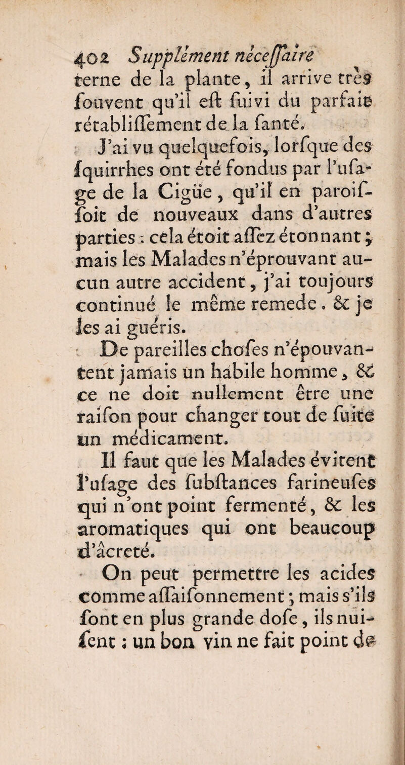 terne de la plante, il arrive très fouvent qu’il eft fuivi du parfais rétabliflement de la fanté. J’ai vu quelquefois, lorfque des fquirrhes ont été fondus par l’ufa- ge de la Ciguë, qu’il en paroif- foit de nouveaux dans d’autres parties ; cela étoit allez étonnant; mais les Malades n’éprouvant au¬ cun autre accident, j’ai toujours continué le mêmeremede, 6c je les ai guéris. De pareilles chcfes n’épouvan¬ tent jamais un habile homme, 66 ce ne doit nullement être une raifon pour changer tout de fuite un médicament. Il faut que les Malades évitent l’ufage des fubftances farineufes qui n'ont point fermenté, 6c les aromatiques qui ont beaucoup d’âcreté. On peut permettre les acides comme alïàifonnement \ mais s’ils font en plus grande dofe, ils nui¬ sent ; un bon vin ne fait point