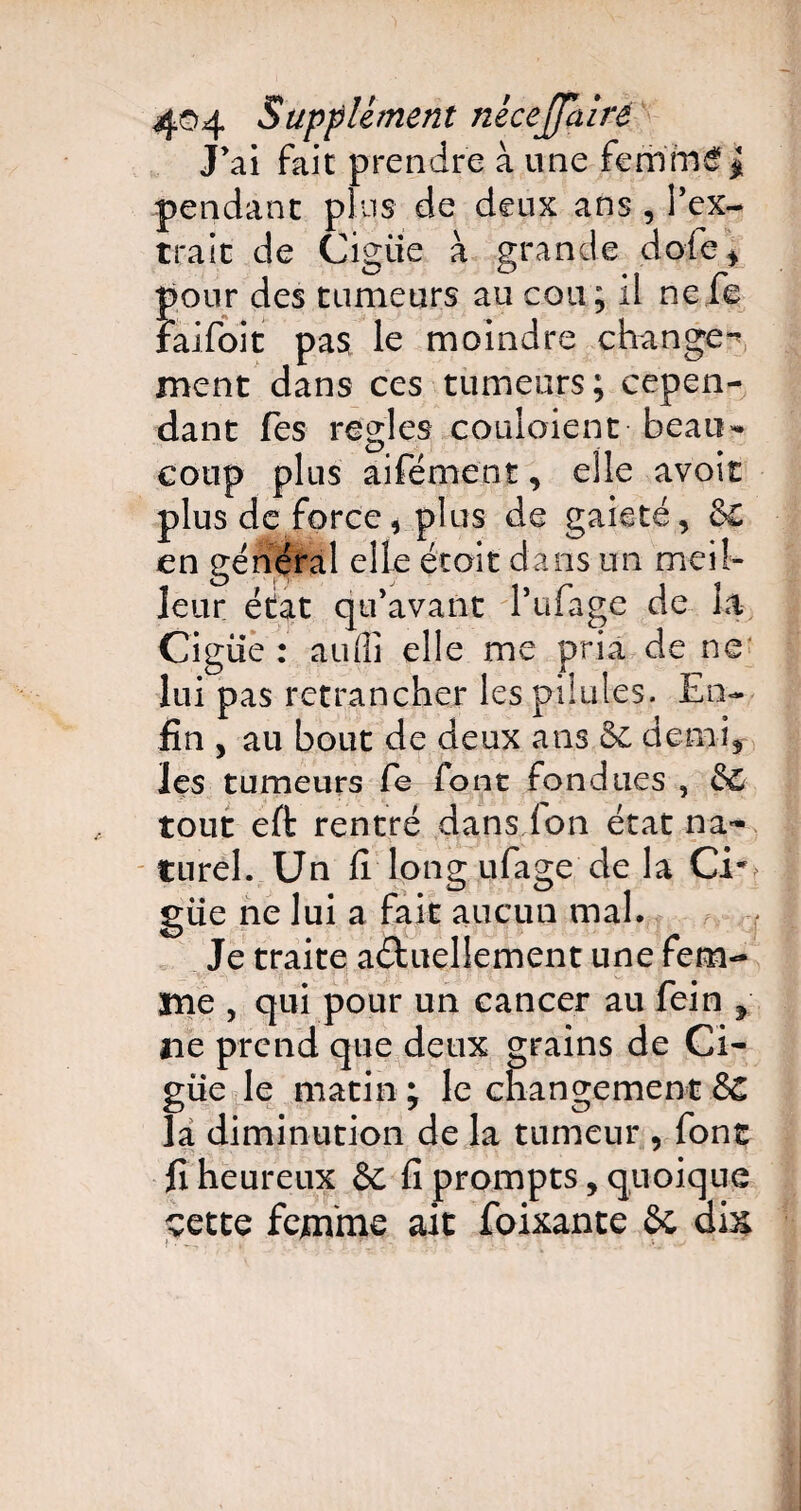 J’ai fait prendre à une femmé# pendant plus de deux ans , l’ex¬ trait de Cigiie à grande dofc, pour des tumeurs au cou; il nefe faifoit pas le moindre change- ment dans ces tumeurs; cepen¬ dant fes réglés coulaient beau¬ coup plus aifément, elle avoir plus de force, plus de gaieté, &£ en général elle étoit dans un meil¬ leur état qu’avant l’ufage de la Cigiie: aufli elle me pria de ne lui pas retrancher les pilules. En¬ fin , au bout de deux ans Se demi, les tumeurs fie font fondues , &C tout effc rentré dans. Ion état na¬ turel. Un fi long ufage de la CE. güe ne lui a fait aucun mal. Je traite aébuellement une fem¬ me , qui pour un cancer au fein y ne prend que deux grains de Ci¬ guë le matin ; le changement SC la diminution de la tumeur , font fi heureux &c fi prompts, quoique cette femme ait foixante & dis