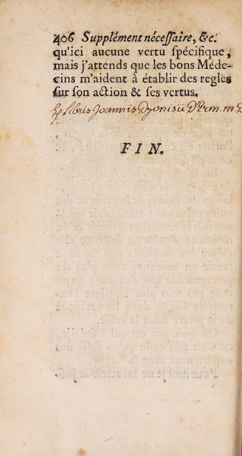 Jjô£ Supplément nécejfaire) &ci quici aucune vertu fpécifiqtie, niais j’attends que les bons Méde¬ cins m’aident à établir des réglés Cu.r fçn aéfcion ôc Tes vertus* Fl K tv •i. * j-