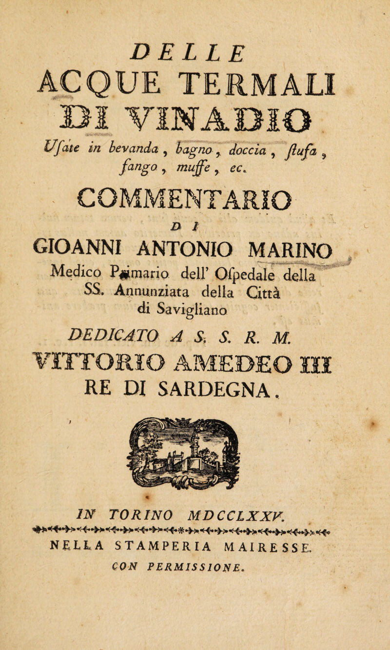 DELLE ACQUE TERMALI BJ VINAOIO Uf ite in bevanda , bagno, doccia , Jìufa , fango, mujfe, ec. i> / GIOANNI ANTONIO MARINO Medico Primario dell’ Ofpedale della SS. Annunziata della Città di Savigliano DEDICATO A S, S. R. M. RE DI SARDEGNA. IN TORINO MDCCLXXV. NELLA STAMPERIA MAIRE S S E. CON PERMISSIONE.