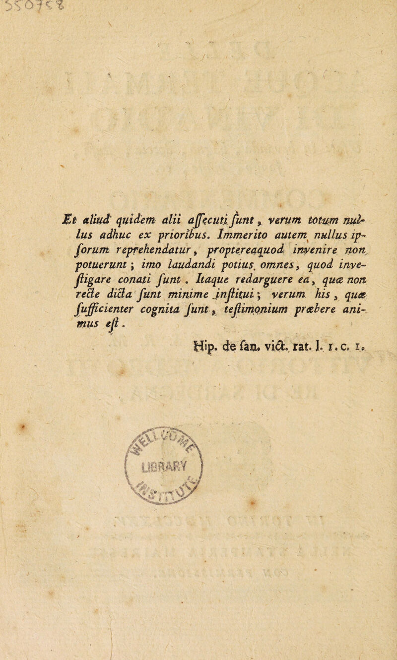 Et aliuà quìdem olii affienii funi % verum totum nuìr lus adhuc ex priorìbus. Immerito autem nullus ip- forum repfehendatur, proptereaquod invenire non potuerunt j i/720 laudandi potms\ omnes, quod inve¬ stigare conati funi. Itaque redarguere ea 3 /20/2 reafe y#/2£ minime Jnjìitui ; verum his 5 fufficienter cognita Junt y tefiimonium pr&bere ani¬ mus eji. Hip» de fàu. vide rat* 1» x* c0 i.