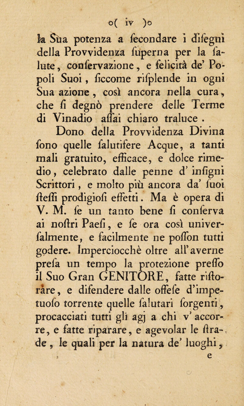 b Sua potenza a fecondare ì dìfegni della Provvidenza fuperna per la fa- Iute, confervazione, e felicità de’ Po¬ poli Suoi, Eccome rifplende in ogni Sua azione, così ancora nella cura, che fi degnò prendere delle Terme di Vinadio affai chiaro traluce . Dono della Provvidenza Divina fono quelle falutìfere Acque, a tanti mali gratuito, efficace, e dolce rime¬ dio , celebrato dalle penne d’ infigni Scrittori, e molto più ancora da’ luoi fteffi prodigiofi effetti. Ma è opera di V. M. le un tanto bene fi conferva ai noftri Paelì, e fe ora così univer- falmente, e facilmente ne poffon tutti godere. Imperciocché oltre all’averne prefa un tempo la protezione preffo il Suo Gran GENITÓRE, fatte rifto- ràre, e difendere dalle offefe d’impe- tuofo torrente quelle falutari forgenti , procacciati tutti gli agj a chi v’ accor¬ re, e fatte riparare, e agevolar le Ara-, de , le quali per la natura de’ luoghi, , ~ e a