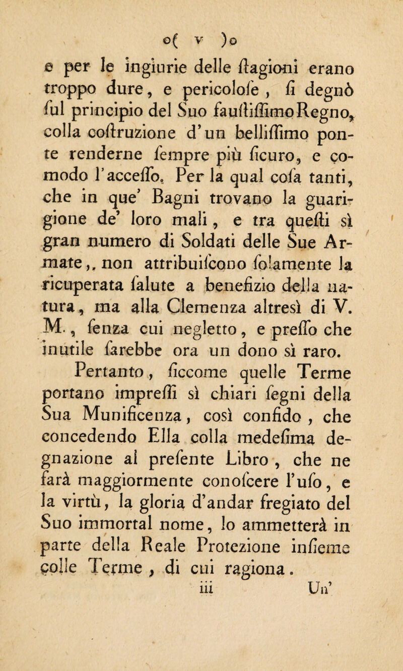 e per le ingiurie delle Cagioni erano troppo dure, e pericolofe » fi degnò fui principio del Suo faufiiffimo Regno, colla cofiruzione d’un belliflìmo pon¬ te renderne fempre più ficuro, e co¬ modo l’accelTo, Per la qual cola tanti, che in que’ Bagni trovano la guari¬ gione de’ loro mali, e tra quelli sì gran numero di Soldati delle Sue Ar¬ mate ,, non attribuifcqno folamente la ricuperata lalute a benefizio della na¬ tura, ma alla Clemenza altresì di V. M., fenza cui negletto, e preflo che inutile farebbe ora un dono sì raro. Pertanto, ficcome quelle Terme portano imprefiì sì chiari fegni della Sua Munificenza, così confido , che concedendo Ella colla medefima de¬ gnazione ai prefente Libro , che ne farà maggiormente conofcere l’ufo, e la virtù, la gloria d’andar fregiato del Suo immortai nome, lo ammetterà in parte della Reale Protezione infieme Colle Tenne , di cui ragiona. ili Un’