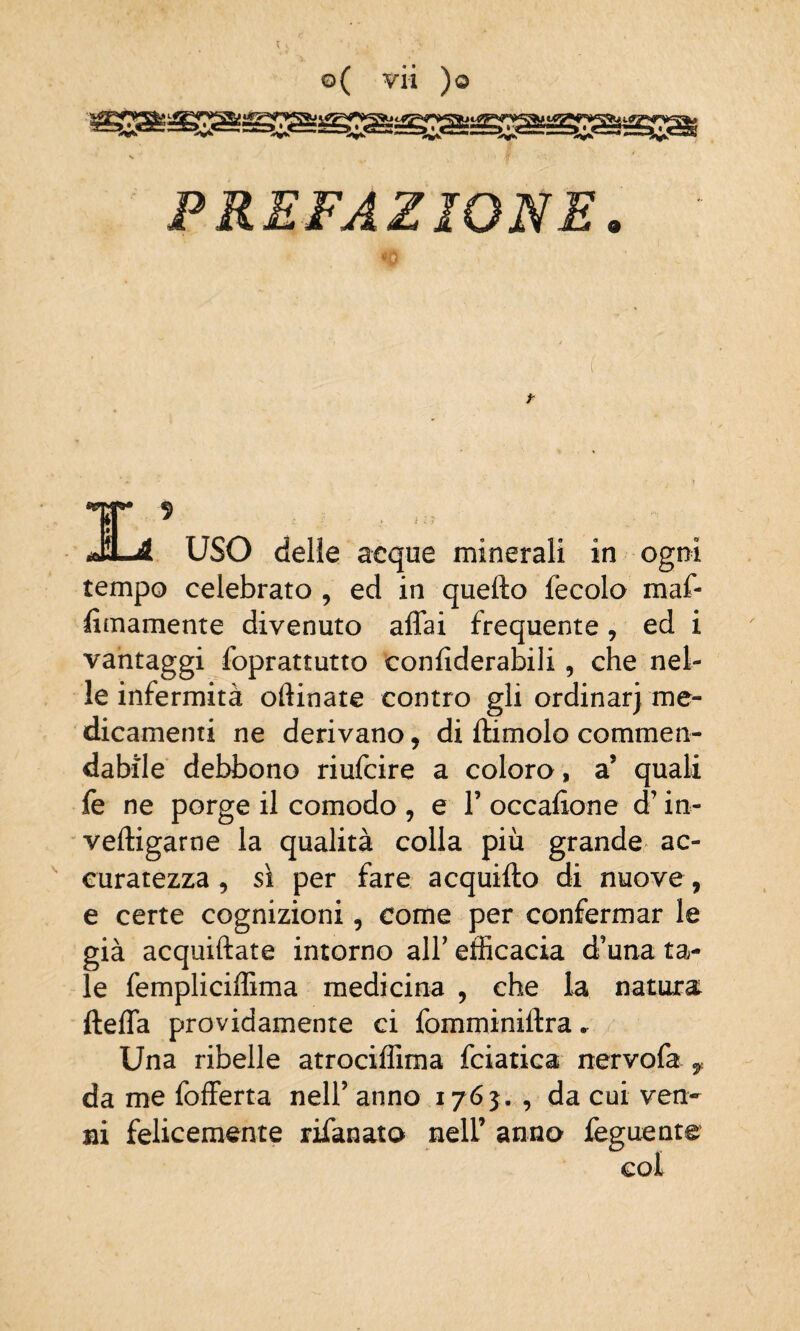 PREFAZIONE. <o USO delle acque minerali in ogni tempo celebrato , ed in quello fecolo maf- fimamente divenuto affai frequente, ed i vantaggi foprattutto confiderabili, che nel¬ le infermità oftinate contro gli ordinar) me¬ dicamenti ne derivano, di ftimolo commen¬ dabile debbono riufcire a coloro, a5 quali fe ne porge il comodo , e 1’ occafione d’in- velligarne la qualità colla più grande ac¬ curatezza , sì per fare acquifto di nuove, e certe cognizioni, come per confermar le già acquetate intorno all’ efficacia d’una ta¬ le fempliciffima medicina , che la natura fteffa providamente ci fomminiltra. Una ribelle atrociffima fciatica nervofa f. da me fofferta nell’ anno 1765. , da cui ven¬ ni felicemente rifanato nell’ anno feguente col