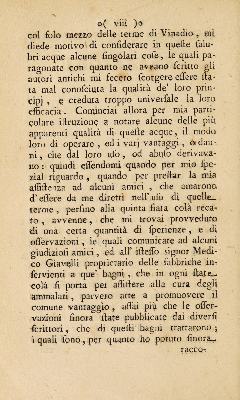 col folo mezzo delle lerme di Vinadio, «al diede motivo di confiderare in quefte falu- bri acque alcune fingolari cofe, le quali pa¬ ragonate con quanto ne aveano ferino gli autori antichi mi fecero feorgere effere fia¬ ta mal conofciuta la qualità de’ loro prin¬ cipi , e creduta troppo univerfale la loro efficacia. Cominciai allora per mia parti¬ colare illruzione a notare alcune delle più apparenti qualità di quelle acque, il modo loro di operare , ed i varj vantaggi, a dan¬ ni , che dal loro ufo, od abufo derivava¬ no : quindi effendomi quando per mio fpe- zial riguardo, quando per preflar la mia affiftenza ad alcuni amici , che amarono d’edere da me diretti nell’ ufo di quelle— terme , perfino alla quinta fiata colà reca¬ to , avvenne, che mi trovai provveduto, di una certa quantità di fperienze, e di offervazioni , le quali comunicate ad alcuni giudizio!! amici, ed all’ ifleffo signor Medi¬ co Giavelli proprietario delle fabbriche in- fervienti a que’ bagni , che in ogni fiate- colà fi porta per affiftere alla cura degli ammalati, parvero atte a promuovere il Comune vantaggio, affai più che le offer- vazioni finora fiate pubblicate dai diverfi fcrittori, che di quelli bagni trattarono -, i quali fono, per quanto ho potuto finora- racco- )