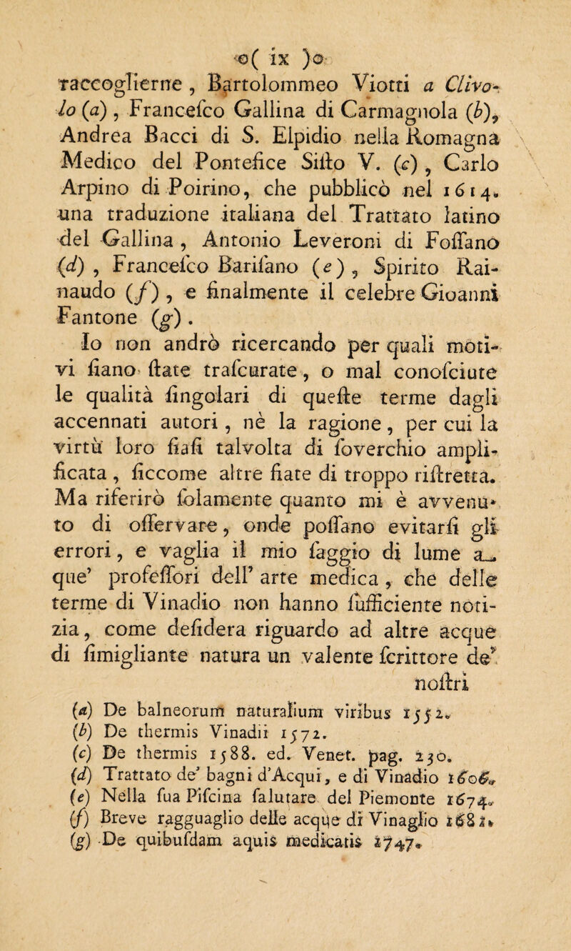 raccoglierne , Bartolommeo Viotti a Clivo- Io (a) , Francefco Gallina di Carmagnola (b)9 Andrea Bacci di S. Elpidio nella Romagna Medico del Pontefice Siilo V. (c) 9 Carlo Arpino di Poirino, che pubblicò nel 1614, una traduzione italiana del Trattato latino del Gallina , Antonio Leveroni di Follano (d) , Francefco Barifano (e) 9 Spirito Rai- naudo (/) , e finalmente il celebre Gioanni Fantone (g). Io non andrò ricercando per quali moti¬ vi fiano fiate trafcurate, o mal conofciute terme dagli :, per cui la virtù loro fiali talvolta di foverchio amplia ficata , ficcome altre fiate di troppo riftretta. Ma riferirò fidamente quanto mi è avvènti*, to di olfervare, onde pollano evitarli gli errori, e vaglia il mio faggio di lume que’ profeffori dell’ arte medica , che delle terme di Vinadio non hanno diffidente noti¬ zia, come defidera riguardo ad altre acque di fimigliante natura un valente fcrittore de* noftrì (a) De balneorum naturali uni viribus 1552* (b) De thermis Vinadii 1572. (c) De thermis 1588. ed. Venet. jpag. 230. (d) Trattato de bagni d Acqui, e di Vinadio *£©& (e) Nella Tua Pifcina falutare del Piemonte 1674* (f) Breve ragguaglio delie acqqe di Vinaglio i£8a % (g) De quibufdain aquis medicati* 1747*. le qualità Angolari di quelle accennati autori, nè la ragioi