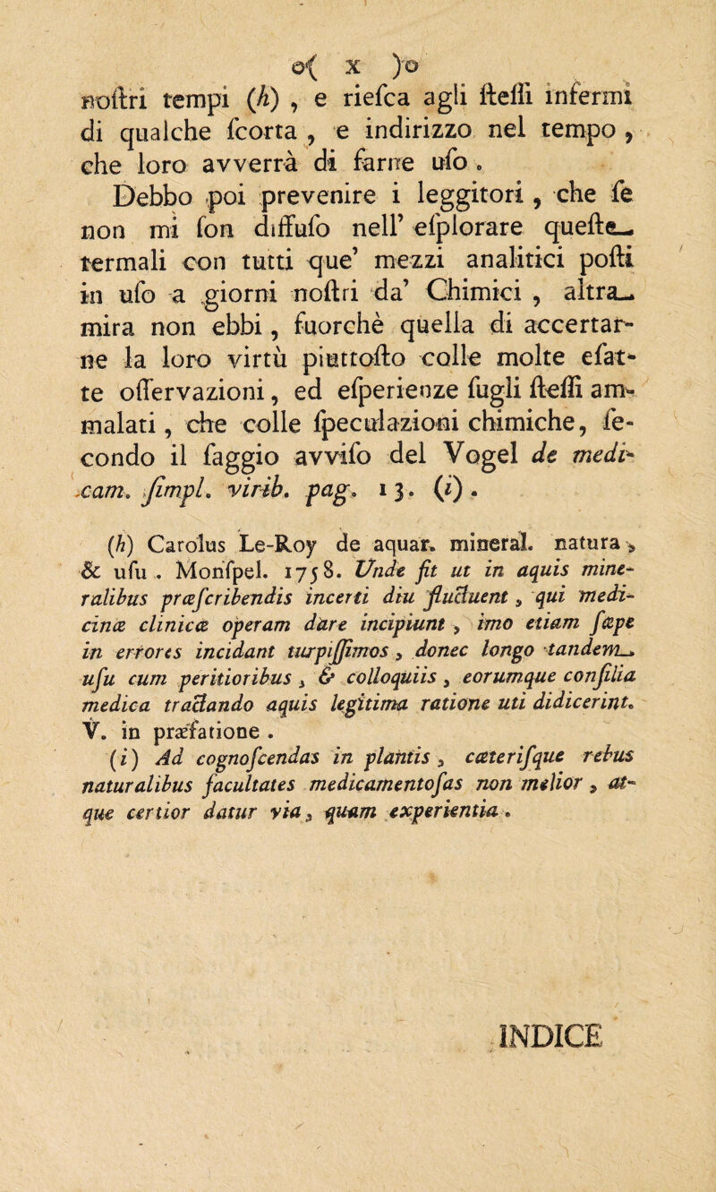 noftri tempi (A) , e riefca agli fteffi infermi di qualche fcorta , e indirizzo nel tempo , che loro avverrà di farne ufo . Debbo poi prevenire i leggitori, che fe non mi fon dtffufo nell’ efplorare quelle- termali con tutti que’ mezzi analitici polli in ufo a giorni noli ri da’ Chimici , altra— mira non ebbi, fuorché quella di accertar¬ ne la loro virtù piuttofto colle molte efat* te offervazioni, ed efperienze fugli fteffi amv malati, che colle fpeculazioni chimiche, fe¬ condo il faggio avvifo del Vogel de medi* .cani. JìmpL virib. pag, 13. (i) . (h) Caròlus Le-Roy de aquar. minerai, natura* Se ufu . MonTpel. 175 8. linde fit ut in aquis mine- ralibus prcefcribendis incerti diu fiuttuent 3 qui medi- cince clinicce operam dure incipiunt > imo edam fcBpe in crtorts incidant turpifjimos 3 donec longo tandem— ufu cum perkioribus 3 & colloquiis 3 eorumque confida medica trattando aquis legìtima radane ud didicerinu V. in praéfarione . (i) Ad cognofcendas in plafitis 3 caterifque rebus naturalibus facultates medicamentofas non meìior 3 at- que certior datar via, quam experkntia. INDICE