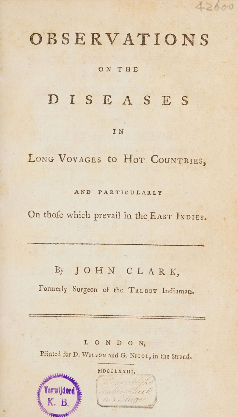 OBSERVATIONS ON THE DiS EAS 2S IN Lone Vovaces to Hor Counrriss, AND PARTICULARLY On thofe which prevail in the East Inpres, By J ON. C LAR ik, Formerly Surgeon of the Tatzor Indiaman. L).On.NeD< oO Ne Printed for D, Witson and G. Nicor, in the Strand, MDCCLXXIII,