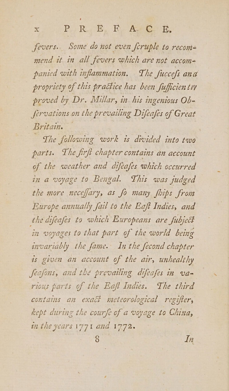 fevers. Some do not even feruple to recoms mend it in all fevers which are not accom- panied with mflammation, The fuccefs ang propriety of this practice has been fufficien ty proved by Dr. Millar, in. his ingenious Ob- Jfervations on the prevailing Difeafes of Great - Britain. — | The Jollowing work is divided into two parts. The firft chapter contains an account of the weather and difeafes which occurred in a voyage to Bengal. This was judged the more neceffary, as fo many fhips from Europe annually fail to the Eaft Indies, and the difeafes to which Europeans are fubject in voyages to that part of the world being invariably the fame. In the fecond chapter as given an account of the air, unhealthy feafons, and thé prevailing difeafes in va- rious parts of the Eaft Indies. The third contains an exact meteorological regifter; kept during the courfe of a voyage to China, in the years i77t and 1772. § | In L