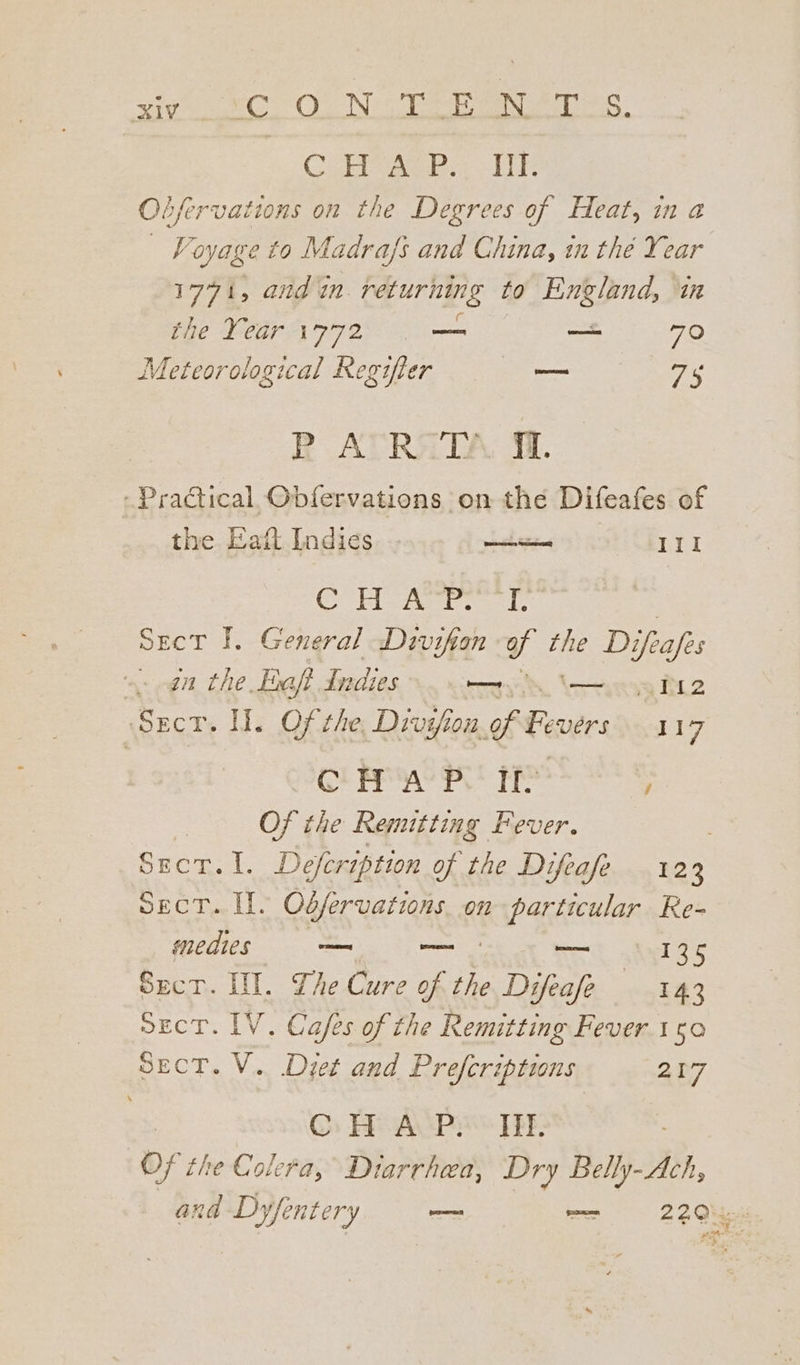 Cori, i TE Obfervations on the Degrees of Heat, in a | Voyage to Madrafs and China, in thé Year 1771, and in. returning to England, in the Year 1772 _ —— 70 Meteorological Regifier — Fis BR AVRATA M1. - Practical Obfervations on the Difeafes of the Eatt Indies wenn 111 oie G Ges xvid gt Sect I. General Divifion af Le Difele an the. Eaft Indies mt 12 Sect. HW. Of the, Divifion. FE akes 117 CPP Hs POS IT? / Of the Remitting Fever. Sect. I. Odfervations. on particular Re- medies — ee —— 125 Sect. IN. The Cure of the Difeafe 143 sEecT. IV. Cafes of the Remitting Fever.1s50 SecT. V. Dzet and Prefcriptions 227 | ©: He ACP HE: Of the Colera, Diarrhea, Dry Belly- By,