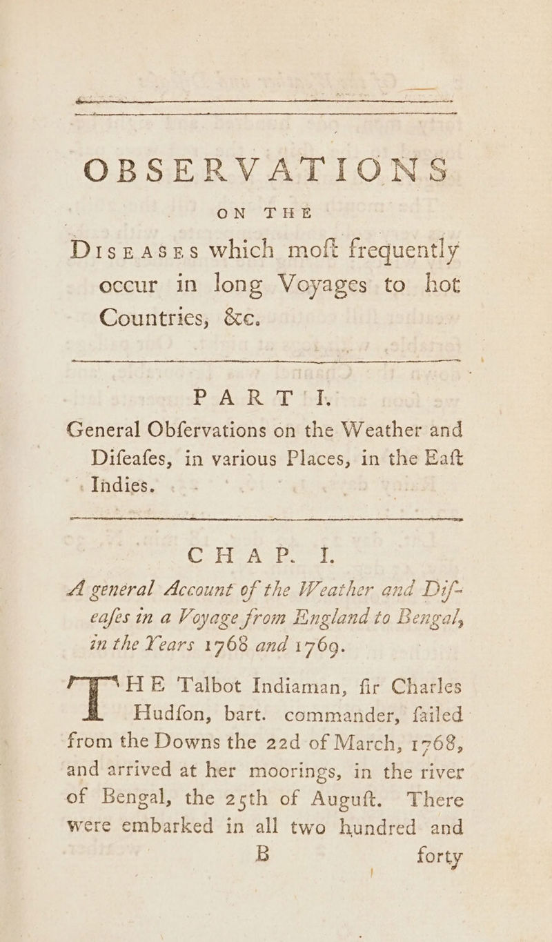 — a — OBSERVATIONS | ON THE Diseases which moft frequently occur in long Voyages to hot Countries, &amp;e. icietueneeeneeeeeannt P-A.-R FF fy: General Obfervations on the Weather and Difeafes, in various Places, in the Eat «Thdigs. . | | Cena abt: Al general Account of the Weather and Dif~ eafes in a Voyage from England to Bengal, in the Years 1768 and 1769. HE Talbot Indiaman, fir Charles Hudfon, bart. commander, failed from the Downs the 22d of March, 1768, and arrived at her moorings, in the river of Bengal, the 25th of Auguft. There were embarked in all two hundred and B | forty