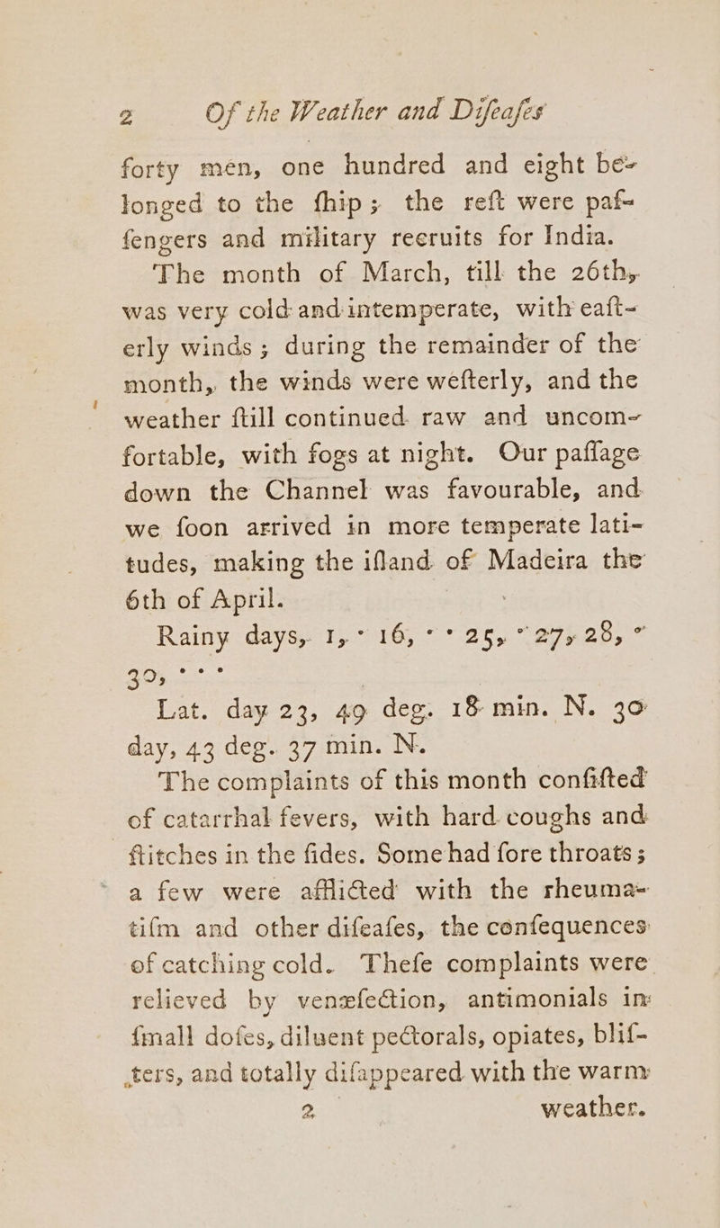 forty men, one hundred and eight bé= longed to the fhip; the reft were paf- fengers and military reeruits for India. The month of March, till the 26th, was very cold: and intemperate, with eaft- erly winds; during the remainder of the month, the winds were wefterly, and the weather ftill continued. raw and uncom- fortable, with fogs at night. Our paffage down the Channel was favourable, and we foon arrived in more temperate lati- tudes, making the ifland of Madeira the 6th of April. Rainy days 1, 16, “25 “e7hes,* 30, °° Lat. day 23, 49 deg. 18 min. N. 30 day, 43 deg. 37 min. N. The complaints of this month confifted of catarrhal fevers, with hard. coughs and ftitches in the fides. Some had fore throats ; a few were afflitted with the rheuma- tifm and other difeafes, the confequences ef catching cold. Thefe complaints were relieved by vensfection, antimonials in: {mall dofes, diluent pectorals, opiates, blif- ters, and totally difappeared with the warm 2 | weather.