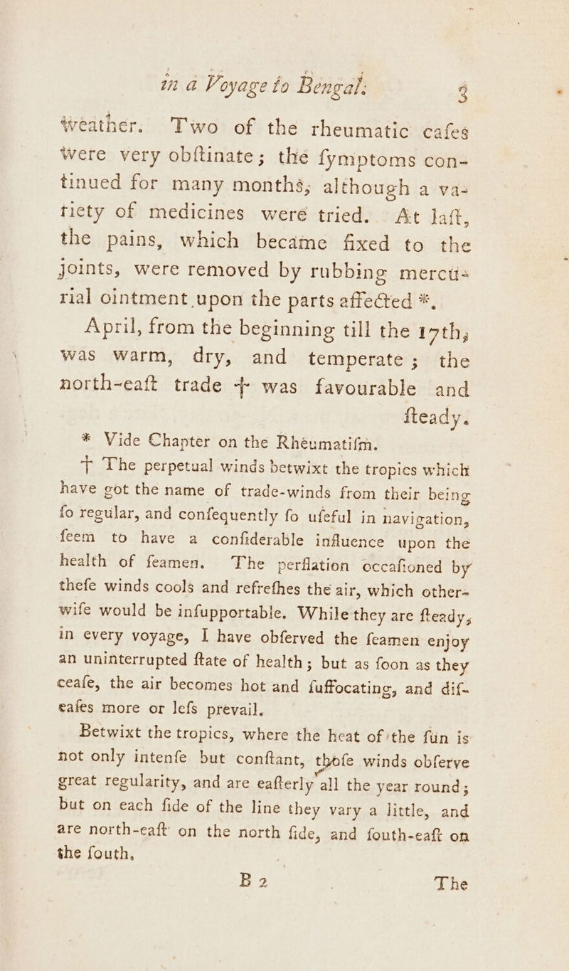 Weather. Two of the rheumatic cafes Were very obftinate; the fymptoms con- tinued for many months, although a va- ticty of medicines weré tried. At haft, the pains, which became fixed to the joints, were removed by rubbing merct- rial ointment upon the parts affected *, April, from the beginning till the i7th, was warm, dry, and temperate ; the north~eaft trade + was favourable and fteady. * Vide Chapter on the Rhéumati{m. + The perpetual winds betwixt the tropics which have got the name of trade-winds from their being fo regular, and confequentl y fo ufeful in navigation, feem to have a confiderable infuence upon the health of feamen. The perflation occafioned by thefe winds cools and refrefhes the air, which other- wife would be infupportable, While they are fleady, in every voyage, I have obferved the feamen enjoy an uninterrupted ftate of health; but as foon as they ceafe, the air becomes hot and fete cae and dif- eafes more or lefs prevail. Betwixt the tropics, where the heat of the fuin js not only intenfe but conftant, thofe winds obferve great regularity, and are eafterly all the year round; but on each fide of the line they vary a little, ou are north-eaft’ on the north fide, and fouth-eaft on the fouth, B2 , The