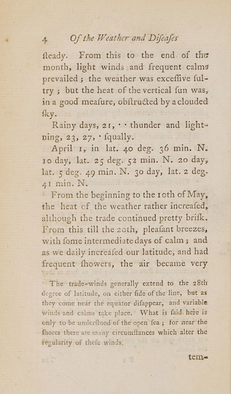 fieady. From this to the end. of the month, light winds.and frequent. calms prevailed ; the weather was exceflive ful- try ; but the heat of the vertical fun was, ina good meafure, obftructed by aclouded fky. Rainy days, 21, °* thunder and light- muereg; 27, odqualy: April’ 1, in lat. 40 deg. 36 min. N. 10 day, lat.. 25 deg. 52 min. N. 20 day, lat. s deg. 49 min. N. 30 day, lat. 2 deg. 41 min. N. From the beginning to the roth of May, the heat cf the weather rather increafed, although the trade continued pretty brifk. From this till the 2oth, pleafant breezes, with fome intermediate days of calm; and as we daily increafed-our latitude, and had frequent fhowers, the air became very ~The trade-winds generally extend to the 28th degree of latitude, on either fide of the line, but as hey come near the equator difappear, and variable winds and: calms’ take place. What is faid. here is only to be underftood of the open ‘fea; for mear the - fhores there are many circumftances which alter the } t recularity of thefe winds. teme