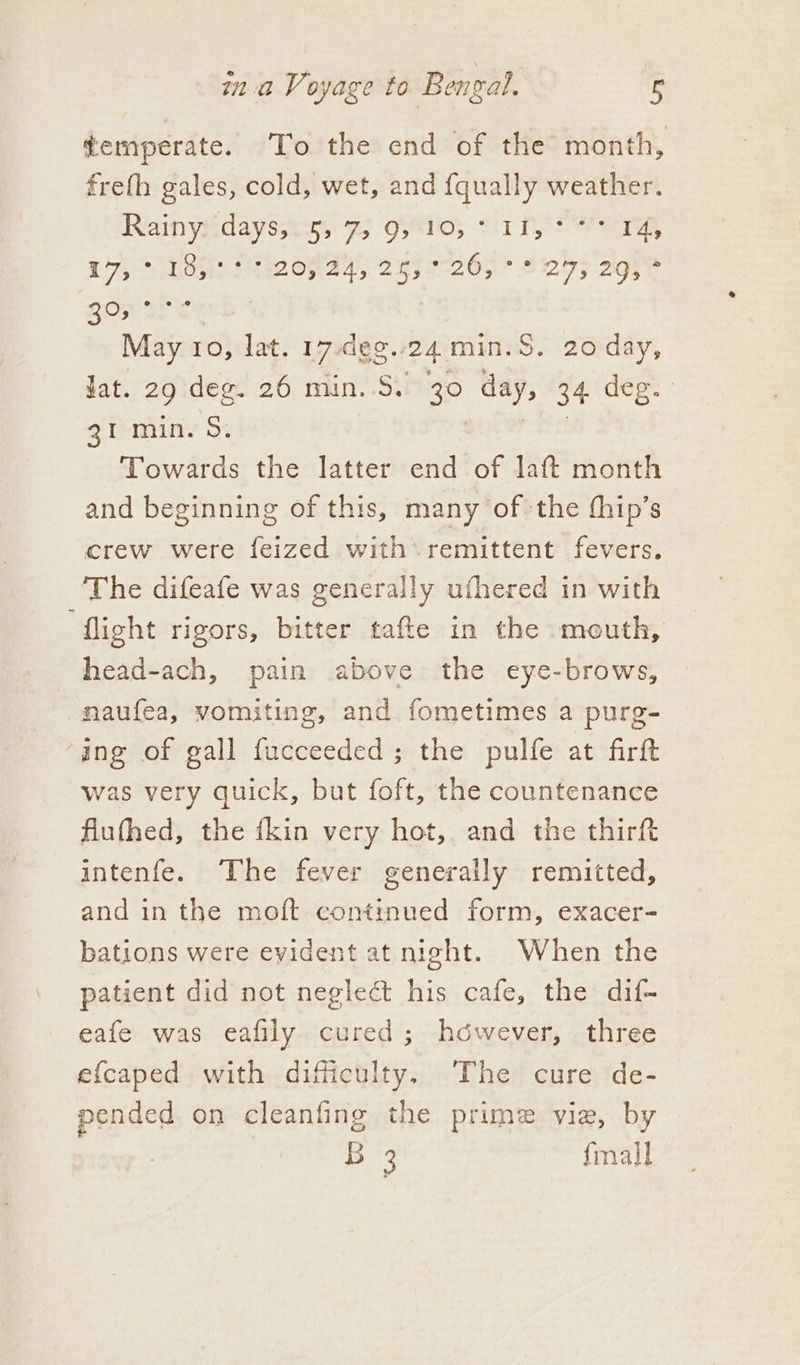 ¢emperate. To the end of the month, freth gales, cold, wet, and fqually weather. Rainyadayssat, fs Oseros cir Pee £75 Slide Sire Ohad, 2a3e26hr AF) age 30, °° May 10, lat. 17-dee.. 24. min.S. 20 day, lat. 29 deg. 26 min..S. 30 day, 34 deg. 31 min. 5. Towards the latter end of laft month and beginning of this, many of the thip’s crew were feized with remittent fevers. The difeafe was generally ufhered in with ‘flight rigors, bitter tafte in the mouth, head-ach, pain above the eye-brows, naufea, vomiting, and fometimes a purg- ‘ang of gall fucceeded; the pulfe at firft was very quick, but foft, the countenance flufhed, the {kin very hot, and the thirft intenfe. The fever generally remitted, and in the moft continued form, exacer- bations were evident at night. When the patient did not neglect his cafe, the dif- eafe was eafily cured; however, three efcaped with difficulty. The cure de- pended on cleanfing the prime vie, by B 3 fmall