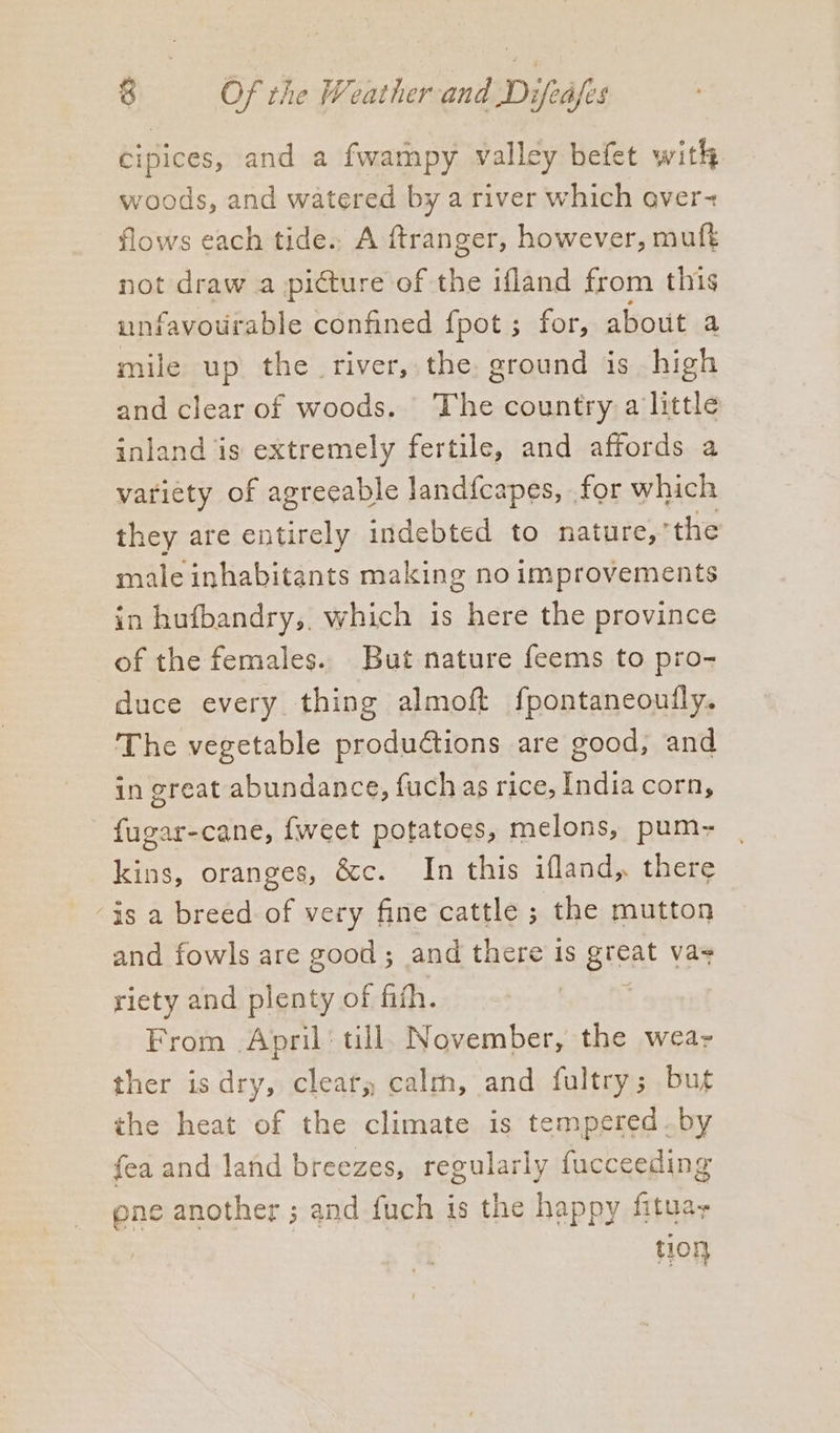 cipices, and a fwampy valley befet with woods, and watered by a river which over- flows each tide. A ftranger, however, muft not draw a picture of the ifland from this unfavourable confined fpot ; for, about b mile up the river, the. ground is high and clear of woods. The country a little inland is extremely fertile, and affords a variety of agreeable land{capes, for which they are entirely indebted to nature,’the male inhabitants making no improvements in hufbandry, which is here the province of the females. But nature feems to pro- duce every thing almoft fpontaneoufly. The vegetable productions are good, and in great abundance, fuch as rice, India corn, fugar-cane, {weet potatoes, melons, pum- kins, oranges, &amp;c. In this ifland, there ‘is a breed of very fine cattle ; the mutton and fowls are good ; and there is great vas riety and plenty of fifth. | From April’ till, November, the wear ther isdry, clear, calm, and fultry; but the heat of the climate is tempered by fea and land breezes, regularly fucceeding one another ; and fuch is the happy fituay | tion