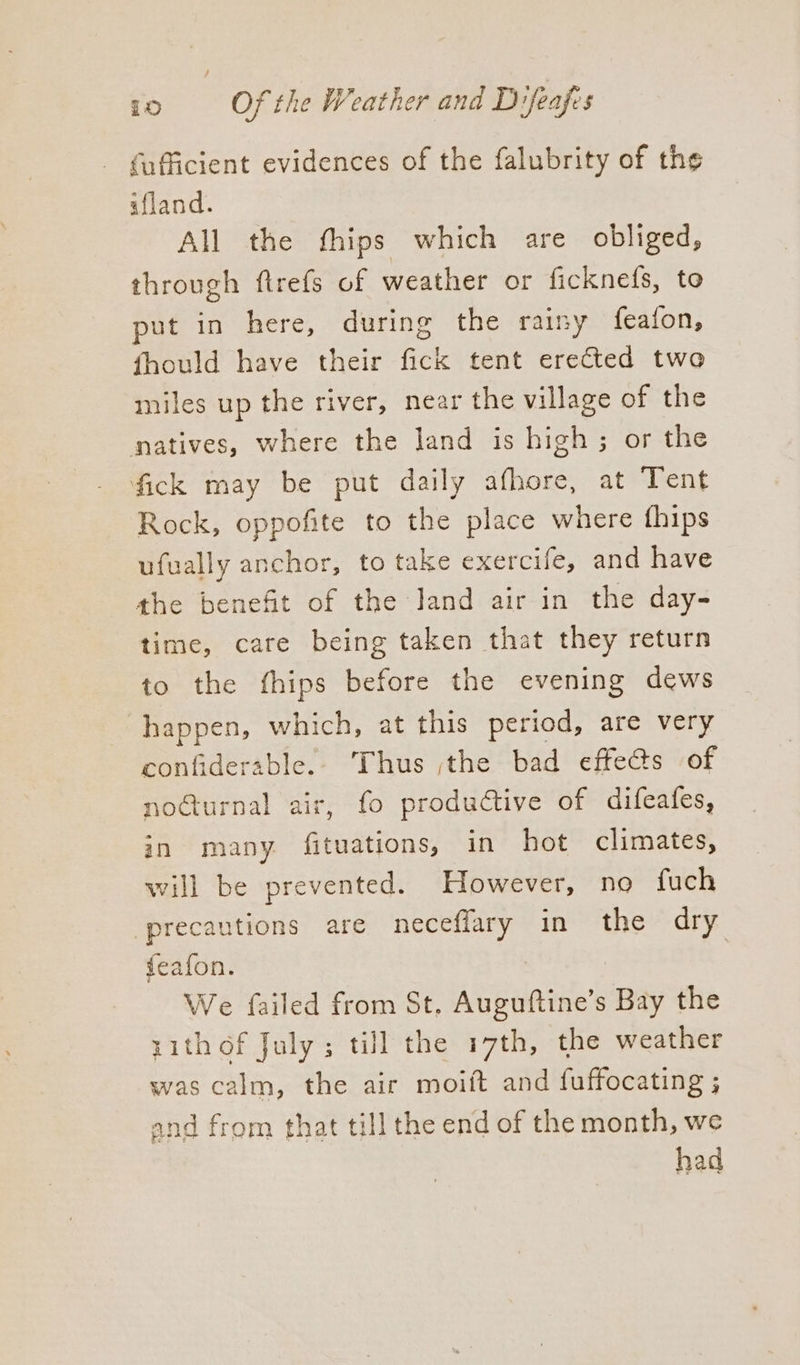 fafficient evidences of the falubrity of the afland. All the fhips which are obliged, through ftrefs of weather or ficknefs, to put in here, during the rainy feafon, fhould have their fick tent erected two miles up the river, near the village of the natives, where the land is high; or the fick may be put daily afhore, at Tent Rock, oppofite to the place where fhips ufvally anchor, to take exercife, and have the benefit of the Jand air in the day- time, care being taken that they return to the fthips before the evening dews happen, which, at this period, are very confiderable.- Thus jthe bad effets of no@urnal air, fo productive of difeafes, in many fituations, in hot climates, will be prevented. However, no fuch precautions are neceffary in the dry feafon. : We failed from St, Auguftine’s Bay the ith of July; till the 17th, the weather was calm, the air moift and fuffocating ; and from that till the end of the month, we had