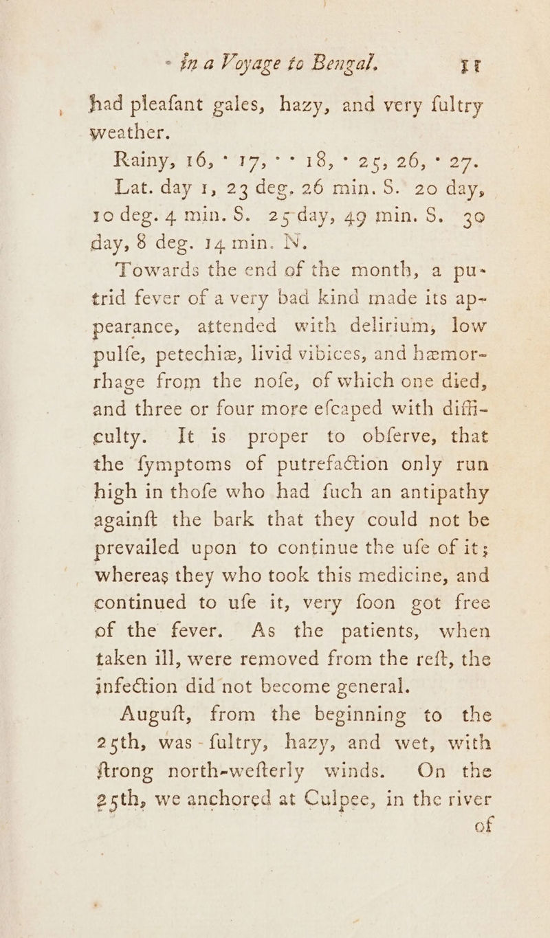 hhad pleafant gales, hazy, and very fultry weather. Bie sO, ie, 1a, 05 cee Lat. day 1, 23 deg, 26 min. 8S. 20 day, yodegs4 min, $, 25-day, 49 min. S.~39 day, 8 deg. 14. min. N, Towards the end of the month, a pu- trid fever of avery bad kind made its ap- pearance, attended with delirium, low pulfe, petechiz, livid vibices, and heamor- rhage from the nofe, of which one died, and three or four more efcaped with diffi- culty. It is proper to obferve, that the fymptoms of putrefaction only run high in thofe who had fuch an antipathy againft the bark that they could not be prevailed upon to continue the ufe of it; whereas they who took this medicine, and continued to ufe it, very foon got free of the fever. As the patients, when taken ill, were removed from the reft, the infection did not become general. Auguft, from the beginning to the 25th, was-fultry, hazy, and wet, with {trong north-wefterly winds. On the 25th, we anchored at Culpee, in the river of