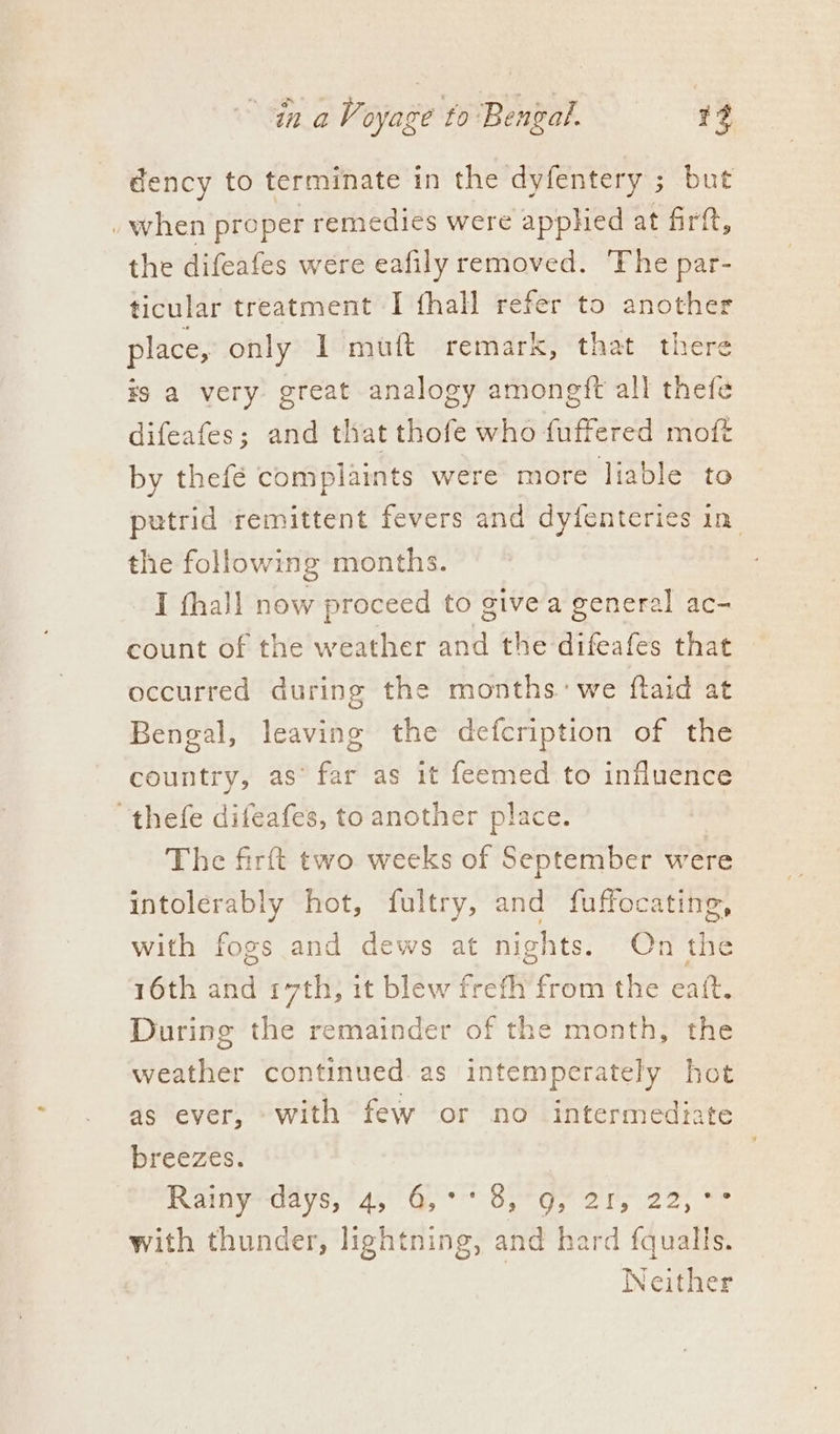 dency to terminate in the dyfentery ; but » when proper remedies were apphed at firft, the difeafes were eafily removed. ‘Fhe par- ticular treatment I fhall refer to another place, only I muft remark, that there ¥s a very great analogy amongft all thefe difeafes; and that thofe who fuffered moft by thefé complaints were more liable to putrid remittent fevers and dyfenteries in the following months. I thall now proceed to give a general ac- count of the weather and the difeafes that occurred during the months: we ftaid at Bengal, leaving the defcription of the country, as’ eh as it feemed to influence thefe difeafes, to another place. The firft two weeks of September were intolerably hot, fultry, and fuffocating, with fogs and dews at nights. On the 16th and 17th, it blew frefh from the eaft. During the remainder of the month, the weather continued. as intemperately hot as ever, with few or no intermediate breezes. Rainyedays,! 45°45 °° Sige ors 22; == with thunder, lightning, and hard fqualls. | Neither