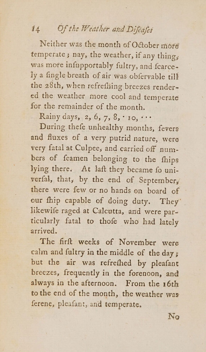 Neither was the month of O@ober moré temperate ; nay, the weather, if any thing, was more infupportably fultry, and fcarce- ly a fingle breath of air was obfervable tilf the 28th, when refrefliing breezes render- ed the weather more cool and temperate for the remainder of the month. Rainy days, 2, 6, Tin ROS ° During thefe unhealthy months, fevers and fluxes of a very putrid nature, were very fatal at Culpee, and carried off num- bers of feamen belonging to the fhips lying there. At laft they became fo uni- verfal, that, by the end of September, there were few or no hands on board of - our fhip capable of doing duty. They’ hkewife raged at Calcutta, and were par- ticularly fatal to thofe who had lately arrived. The firft weeks of November were calm and fultry in the middle of the day; but the air was refrethed by pleafant breezes, frequently in the forenoon, and always in the afternoon. From the 16th to the end of the month, the weather was ferene, pleafant, and temperate, Ne