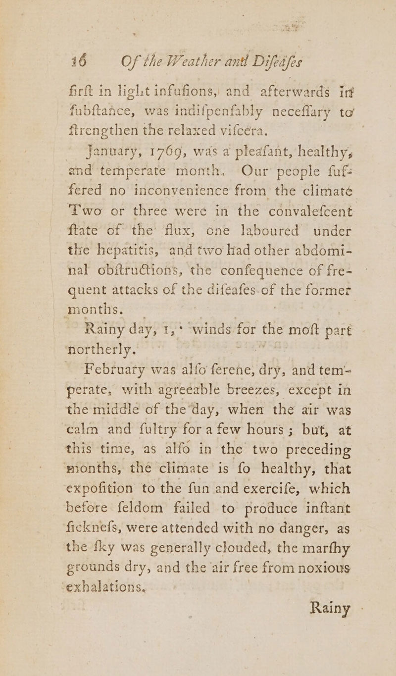 firft in light infafions,) and afterwards ir fubftance, was indifpenfably neceflary to’ ftrengthen the relaxed vifcera. January, 1769, was a pleafant, healthy, and'‘temperate’ month. Our’ people fuf- fered no inconvenience from the climaté Two or three were in the convalefcent ftate of the flux, one laboured under the hepatitis, and two Had other abdomi- nal obftru€tions, the confequence of fre- quent attacks of the difeafes.of the former months. | | Rainy day, 1,° winds for ue moft part northerly. Februaty was alfo ferene, dry, and tem- perate, with agreeable breezes, except in the middle of the day, when the air was calm and fultry fora few hours; but, at this time, as alfo in the two preceding months, the climate is fo healthy, that expofition to the fun and exercife, which before feldom failed to produce inftant ficknefs, were attended with no danger, as the fky was generally clouded, the marfhy grounds dry, and the air free from noxious ‘exhalations. Rainy