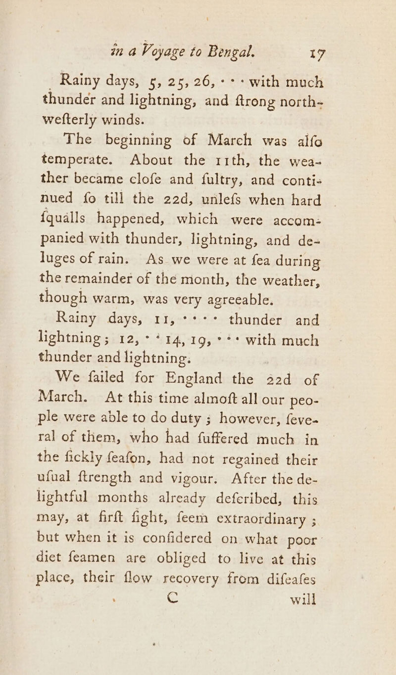 Rainy days, 5, 25, 26, °°: with much thunder and lightning, and a: Ane north~ wefterly winds. The beginning of March was alfo temperate. About the rith, the wea- ther became clofe and fultry, and conti- nued fo till the 22d, unlefs when hard | {qualls happened, which were accom: panied with thunder, lightning, and de- luges of rain. As we were at fea during the remainder of the month, the weather, though warm, was very agreeable. Rainy days, 11, +++ thunder and lightning; 12,°*14,19,°** with much thunder and lightning. We failed for England the Sd of March. At this time almoft all our peo- ple were able to do duty ; however, feve- ral of them, who had fuffered much in the fickly feafon, had not regained their ufual ftrength and vigour. After the de- lightful months already deferibed, this may, at firft fight, feem extraordinary ; but when it is confidered on what poor diet feamen are obliged to live at this place, their flow recovery from difeafes © will