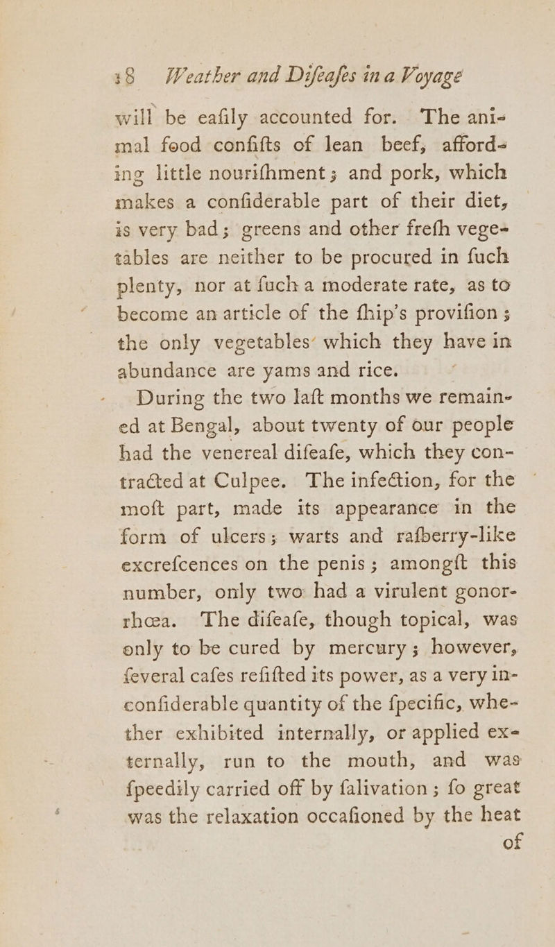 will be eafily accounted for. The ani- mal food confifts of lean beef, afford- ing little nourifhment; and pork, which makes a confiderable part of their diet, is very bad; greens and other frefh vege- tables are neither to be procured in fuch plenty, nor at fuch a moderate rate, as to become an article of the fhip’s provifion ; the only vegetables’ which they have in abundance are yams and rice. During the two laft months we remain- ed at Bengal, about twenty of our people had the venereal difeafe, which they con- tracted at Culpee. The infection, for the ~ moft part, made its appearance in the form of ulcers; warts and rafberry-like excrefcences on the penis; amongft this number, only two had a virulent gonor- rhea. The difeafe, though topical, was only to be cured by mercury; however, feveral cafes refitted its power, as a very in- confiderable quantity of the {pecific, whe- ther exhibited internally, or applied ex- ternally, run to the mouth, and was fpeedily carried off by falivation ; fo great was the relaxation occafioned by the heat of