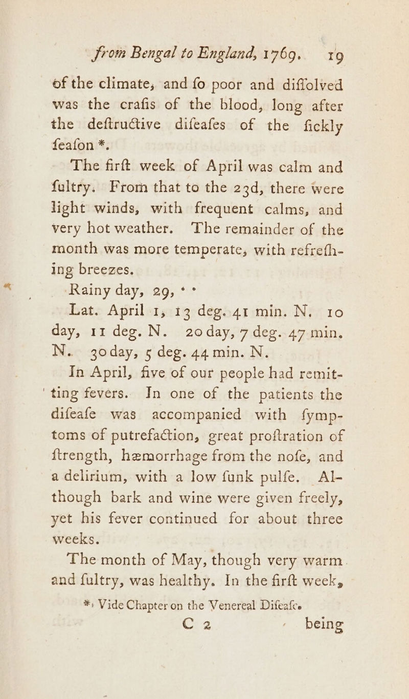 of the climate, and fo poor and diffolved was the crafis of the blood, long after the defiructive difeafes of the fickly feafon *. The firft week of April was calm and fultry. From that to the 23d, there were light winds, with frequent calms, and very hot weather. The remainder of the month was more temperate, with refrefh- ing breezes. ‘Rainy day, 29, °° Lat. April 1, 13 deg.41 min. N. 10 day, 11 deg. N. 20day, 7 deg. 47 min. N. 30day, 5 deg. 44 min. N. In April, five of our people had remit- ting fevers.. In one of the patients the difeafe was accompanied with fymp- toms of putrefaction, great proftration of {ftrength, hemorrhage from the nofe, and a delirium, with a low funk pulfe. Al- though bark and wine were given freely, yet his fever continued for about three weeks. The month of May, though very warm. and fultry, was healthy. In the firft week, *, Vide Chapter on the Venereal Difeafce Cre - being
