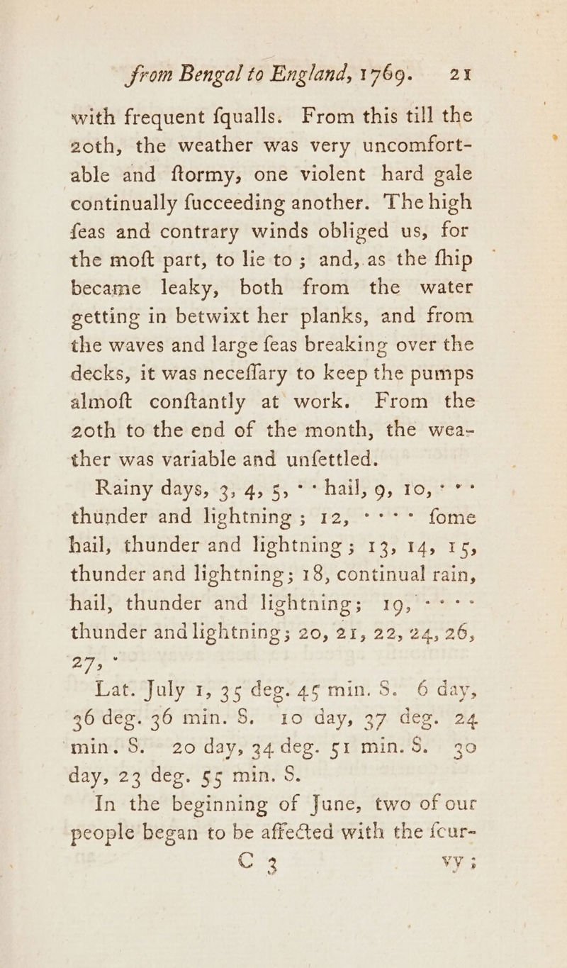 with frequent fqualls. From this till the 2oth, the weather was very uncomfort- able and ftormy, one violent hard gale continually fucceeding another. The high feas and contrary winds obliged us, for the moft part, to lie to; and, as the fhip became leaky, both from the water getting in betwixt her planks, and from the waves and large feas breaking over the decks, it was neceflary to keep the pumps almoft conftantly at work. From the 20th to the end of the month, the wea- ther was variable and unfettled. Rainy days,‘33-4,-3, “*-hail; 9, To, > thunder and lightning ; 12, -::: fome hail, thunder and lightning; 13, 14, 15, thunder and lightning; 18, continual rain, hail, thunder and lightning; 19, -°° thunder and lightning; 20, 21, 22, 24,26, bay oni Lati*July ry 3odeo ca g-min. 32° 6 day, 36 deg. 36 min. S. 10 day, 37 des. 24 min.'S.- 20 day, 34 deg. 51 min. S. 30 day, 23 deg. §5 min. 9. In the beginning of June, two of our people began to be affected with the {cur- C 3 vy i