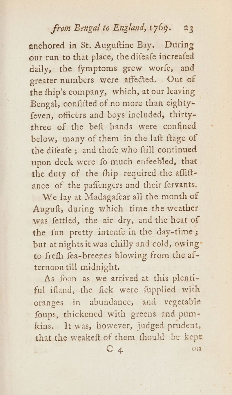 anchored in St. Auguftine Bay. During our run to that place, the difeafe increafed daily, the fymptoms grew worfe, and greater numbers were affected. Out of the fhip’s company, which, at our leaving Bengal, confifted of no more than cighty- feven, officers and boys included, thirty- three of the beft hands were confined below, many of them in the laft ftage of the difeafe ; and thofe who ftill continued | upon deck were fo much enfeebled, that the duty of the thip required the aflift- ance of the paflengers and their fervants. We lay at Madagafcar all the month of Auguft, during which time the weather was fettled, the air dry, and the heat of the fun pretty intenfe in the day-time ; but at nights it was chilly and cold, owing to freth fea-breezes blowing from the af- ternoon till midnight. As foon as we arrived at this plenti- ful ifland, the fick were fupplied with oranges in abundance, and vegetable foups, thickened with greens and pum- kins. It was, however, judged prudent, that the weakeft of them fhould be kept C4 on