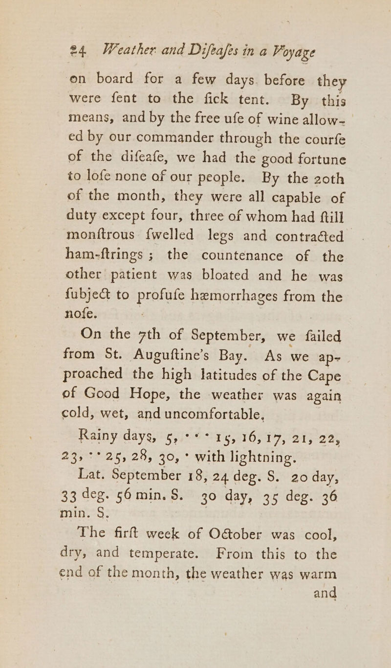 on board for a few days. before they were fent to the fick tent. By this means, and by the free ufe of wine allow- ed by our commander through the courfe of the difeafe, we had the good fortune to lofe none of our people. By the 2oth of the month, they were all capable of duty except four, three of whom had {till monitrous {welled legs and contracted ham-ftrings ; the countenance of the other patient was bloated and he was fubje&amp; to profufe hemorrhages from the nofe. On the 7th of September, we filed from St. Auguftine’s Bay. As we ap~ proached the high latitudes of the Cape of Good Hope, the weather was again cold, wet, and uncomfortable, Rainy days, 5,°** 15, 16,17, 21, 22, 23, °° 25,28, 30, ° with lightning. Lat. September 18, 24 deg. S. 20 day, 33 deg. 56min. $. 30 day, 35 deg. 36 min. §. The firft week of O&amp;ober was cool, dry, and temperate. From this to the end of the month, the weather was warm and