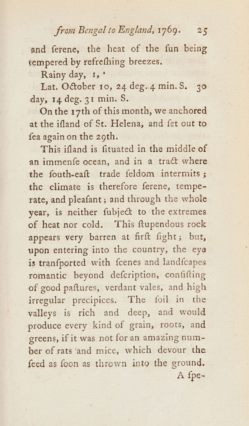 and ferene, the heat of the fun being tempered by een breezes. | Rainy day, ! Bat: anhar 10, 24 deg., 4 min. S. 30 day, 14 deg. 31 min. S. On the 17th of this month, we anchored at the ifland of St. Helena, and fet out to fea again on the 2oth. This ifland is fituated in the middle of an immenfe ocean, and in a tract where the fouth-eaft trade feldom intermits ; the climate is therefore ferene, tempe- rate, and pleafant; and through the whole year, is neither fubje&amp;t to the extremes of heat nor cold. This flupendous rock appears very barren at firft fight; but, upon entering into the country, the eye is tranfported with fcenes and land{capes romantic beyond defcription, confifting of good paftures, verdant vales, and high irregular precipices. The foil in the valleys is rich and deep, and would produce every kind of grain, roots, and greens, if it was not for an amazing num- ber of rats ‘and mice, which devour the feed as foon as thrown into the ground. A {pe-