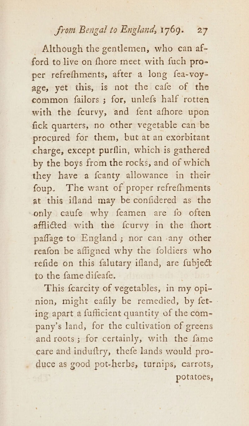 _ Although the gentlemen, who can af- ford to live on fhore meet with fuch pro- per réfrefhments, after a long fea-voy- age, yet this, is not the cafe of the common failors ; for, unlefs half rotten with the fcurvy, and fent afhore upon fick quarters, no other vegetable can be procured for them, but at an exorbitant charge, except purflin, which is gathered by the boys from the rocks, and of which they have a fcanty allowance in their foup. The want of proper refrefhments at this ifland may be confidered as the “only caufe why feamen are fo often afflicted. with the fcurvy in the fhort paflage to England ; nor can -any other reafon be affigned why the foldiers who refide on this falutary ifland, are fubje&amp; to the fame difeafe. | This {carcity of vegetables, in my opi- nion, might eafily be remedied, by fet- - ing apart a fufficient quantity of the com- pany’s land, for the cultivation of greens and roots; for certainly, with the fame care and induftry, thefe lands would pro- _ duce as good pot-herbs, turnips, carrots, | potatoes,