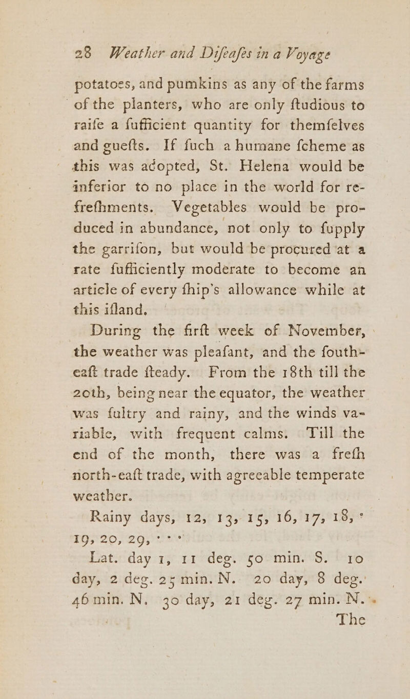 potatoes, and pumkins as any of the farms of the planters, who are only ftudious to raife a fufficient quantity for themfelves and guefts. If fuch a humane fcheme as ' this was adopted, St. Helena would be inferior to no place in the world for re- frefhments. Vegetables would be pro- duced in abundance, ‘not only to fupply the garrifon, but would be procured ‘at a rate fufficiently moderate to become an article of every fhip’s allowance while at this ifland. During the firft week of November, » the weather was pleafant, and the fouth+ eaft trade fteady. From the 18th till the 2oth, being near the equator, the weather was fultry and rainy, and the winds va- triable, with frequent calms. Till the end of the month, there was a frefh north-eaft trade, with agreeable temperate weather. Rainy days, 12, 13, 15, 16, 17, 18, ° WO 2ON ey ae Lat. day 1, 11 deg. 50 min. S. 10 day, 2 deg. 25min. N. 20 day, 8 des. 46 min. N. 30 day, 21 deg. 27 min. N. ™ The