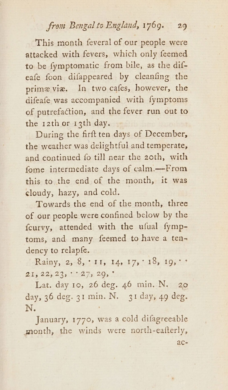 This month feveral of our people were attacked with fevers, which only feemed to be fymptomatic from bile, as the dif- eafe foon difappeared by cleanfing the prime vie. In two cafes, however, the difeafe was accompanied with fymptoms of putrefaction, and the fever run out to the 12th or 13th day. During the firftten days of December, the weather was delightful and temperate, and continued fo till near the 2oth, with fome intermediate days of calm.—From this to the end of the month, it was cloudy, hazy, and cold. Towards the end of the month, three of our people were confined below by the {curvy, attended with the ufual fymp- toms, and many feemed to have a ten- dency to relapfe. Rainy sessing DAY bA el Tycal ty, see 21G°224:2/3 uee As 2052 Lat. day 10, 26 deg. 46 min. N, 20 day, 36 deg. 31 min. N. 31 day, 49 deg. N. January, 1770, was a cold difagreeable anmonth, the winds were north-eatterly, ac-