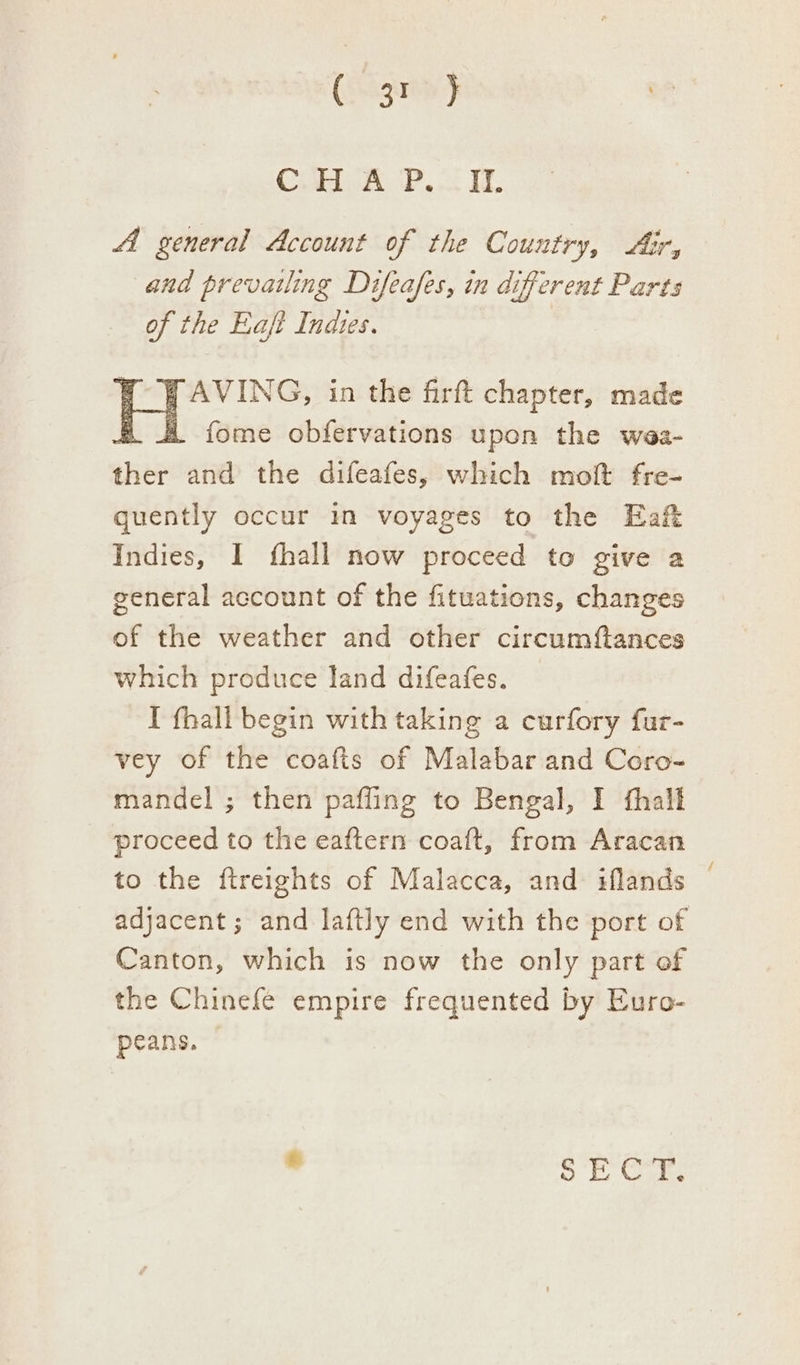 (gris > C.H A P..IL Al general Account of the Country, Air, and prevailing Difeafes, in different Parts of the Eaft Indtes. y AVING, in the firft chapter, made . 4 fome obfervations upon the wea- ni and the difeafes, which molt fre- quently occur in voyages to the Eaft Indies, I fhall now proceed to give a general account of the fituations, changes of the weather and other circumftances which produce land difeafes. I fhall begin with taking a curfory fur- vey of the coafts of Malabar and Coro- mandel ; then pafling to Bengal, I fhalt proceed to the eaftern coaft, from Aracan to the ftreights of Malacca, and iflands adjacent; and laftly end with the port of Canton, which is now the only part of the Chinefe empire frequented by Euro- peans. ° i Dawes o