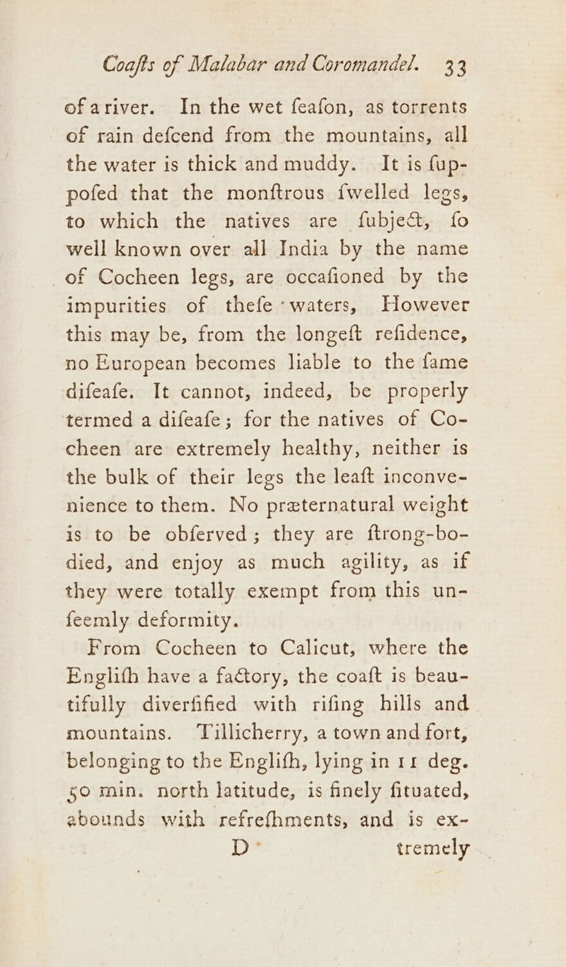 ofariver. In the wet feafon, as torrents of rain defcend from the mountains, all the water is thick and muddy. It is fup- pofed that the monftrous {welled legs, to which the natives are fubje&amp;, fo well known over all India by the name of Cocheen legs, are occafioned by the impurities of thefe “waters, However this may be, from the longeft refidence, no European becomes liable to the fame difeafe. It cannot, indeed, be properly termed a difeafe; for the natives of Co- cheen are extremely healthy, neither is the bulk of their legs the leaft inconve- nience to them. No preternatural weight is to be obferved; they are ftrong-bo- died, and enjoy as much agility, as if they were totally exempt from this un- feemly deformity. From Cocheen to Calicut, where the Englith have a factory, the coaft is beau- tifully diverfified with rifing hills and mountains. ‘Tillicherry, a town and fort, belonging to the Englifh, lying in rr deg. 50 min. north latitude, is finely fituated, abounds with refrefhments, and is ex- Ly tremely