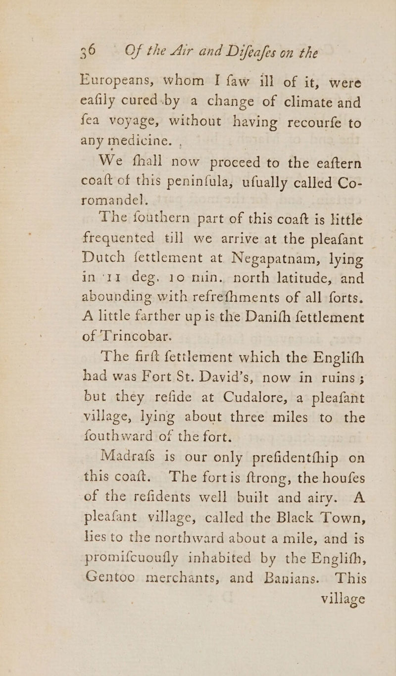 Europeans, whom I faw ill of it, were eafily cured.by a change of climate and fea voyage, without having recourfe to — any medicine. , | We {hall now proceed to the eaftern coaft of this peninfula, ufually called Co- romandel. The fouthern part of this coaft is Httle frequented till we arrive at the pleafant — Dutch fettlement at Negapatnam, lying in ‘11 deg, 10 min. north latitude, and abounding with refrefhments of all forts. A little farther up is the Danith fettlement of Trincobar. The firft fettlement which the Englith had was Fort St. David’s, now in ruins; but they refide at Cudalore, a pleafant village, lying about three miles to the fouthward of the fort. Madrafs is our only prefidentfhip on this coaft. The fortis {trong, the houfes of the refidents well built and airy. A pleafant village, called the Black Town, hes to the northward about a mile, and is promifcuoufly inhabited by the Englith, Gentoo merchants, and Banians. This village