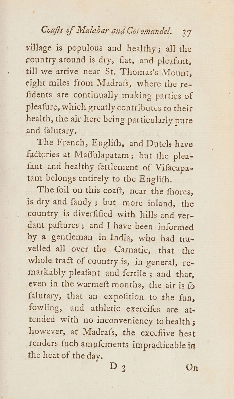 village is populous and healthy ; all the country around ts dry, flat, and pleafant, till we arrive near St. Thomas’s Mount, eight miles from Madrafs, where the re- fidents are continually making parties of pleafure, which greatly contributes to their health, the air here being particularly pure and falutary. The French, Englith, and Dutch have factories at Mafflulapatam; but the plea- fant and healthy fettlement of Vifacapa- tam belongs entirely to the Englith. The foil on this coaft, near the fhores, is dry and fandy ; but more inland, the country 1s diverfified with hills and ver- dant paftures; and I have been informed by a gentleman in India, who had tra- velled all over the Carnatic, that the whole tra&amp; of country is, in general, re- markably pleafant and fertile ; and that, even in the warmeft months, the air is fo falutary, that an expofition to the fun, fowling, and athletic exercifes are at- tended with no inconveniency to health ; however, at Madrafs, the exceffive heat renders fuch amufements impracticable j in the heat of the day. D 3 On