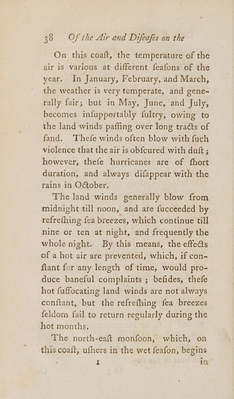 On this coaft, the temperature of the air is various at different feafons of the year. In January, February, and March, the weather is very temperate, and gene- | rally fair; but in May, June, and July, becomes infupportably {ultry, owing to the land winds paffing over long traéts of fand. Thefe winds often blow with fuch © violence that the air is obfcured with dutt ; however, thefe hurricanes are of fhort duration, and always difappear with the rains in October. The land winds generally blow from midnight till noon, and are fucceeded by refrefhing fea breezes, which continue till nine or ten at night, and frequently the whole night. By this means, the effects of a hot air are prevented, which, if con- ftant for any length of time, would pro- duce baneful complaints ; befides, thefe hot fuffocating land winds are not always conftant, but the refrefhing fea breezes feldom fail to return regularly during the hot months. The north-eaft monfoon, which, on this coaft, ufhers in the wet feafon, begins £ | ne