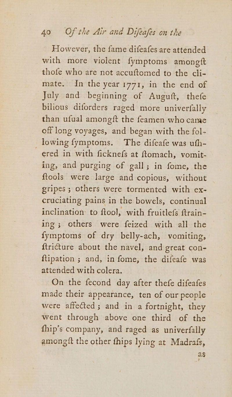 However, the fame difeafes are attended with more violent fymptoms amoneft thofe who are not accuftomed to the cli- mate. In the year 1771, in the end of July and beginning of Auguft, thefe bilious diforders raged more univerfally than ufual amongft the feamen who came off long voyages, and began with the fol- lowing fymptoms. The difeafe was uth- ered in with ficknefs at {tomach, vomit- ing, and purging of gall; in fome, the {tools were large and copious, without gripes; others were tormented with ex- cruciating pains in the bowels, continual inclination: to ftool, with fruitlefs ftrain- ing ; others were feized with all the © fymptoms of dry belly-ach, vomiting, ftricture about the navel, and great con- ftipation ; and, in fome, the difeafe was attended with colera. On the fecond day after thefe difeafes made their appearance, ten of our people were affected; and in a fortnight, they went through above one third of the fhip’s company, and raged as univerfally amongit the other fhips lying at Madrafs, ag