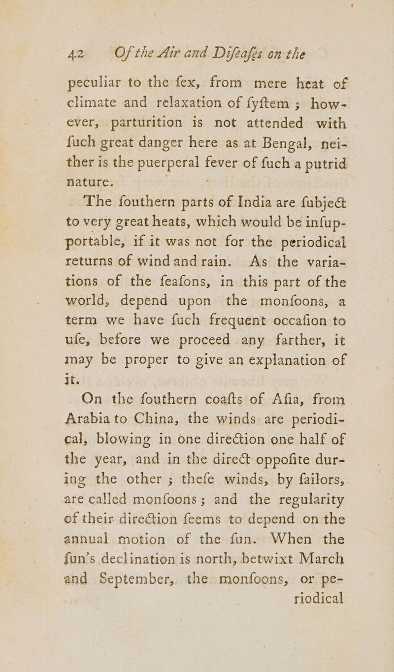 peculiar to the fex, from mere heat of climate and relaxation of fyftem ; how- ever, parturition is not attended with fuch great danger here as at Bengal, nei- ther is the ie caioiue fever of {uch a putrid nature. The fouthern parts of India are fubje& to very great heats, which would be infup- portable, if it was not for the periodical returns of windandrain. As the varia- tions of the feafons, in this part of the world, depend upon the monfoons, a term we have fuch frequent occafion to ufe, before we proceed any farther, it may be proper to give an explanation of it. On the fouthern coafts of Afia, from Arabia to China, the winds are periodi- cal, blowing in one direction one half of the year, and in the direct oppofite dur- ing the other ; thefe winds, by failors, are called monfoons; and the regularity of their direction feems to depend on the annual motion of the fun. When the fun’s declination is north, betwixt March and September, the monfoons, or pe- riodical
