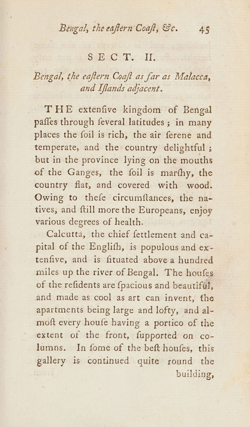 SHR iios: clk, Bengal, the eaftern Coaft as far as Malacca, and Iflands adjacent. THE extenfive kingdom of Bengal pafles through feveral latitudes ; in many places the foil is rich, the air ferene and temperate, and the country delightful ; but in the province lying on the mouths of the Ganges, the foil is marthy, the country flat, and covered with wood. Owing to thefe circumftances, the na- tives, and {till more the Europeans, enjoy various degrees of health. Calcutta, the chief fettlement and ca- pital of the Englith, is populous and ex- tenfive, and is fituated above a hundred miles up the river of Bengal. The houfes of the refidents are {pacious and beautifal, and made as cool as art can invent, fhe apartments being large and lofty, and al- moft every houfe having a portico of the extent of the front, fupported on co- lumns. In fome of the beft houfes, this gallery is continued quite round the building,