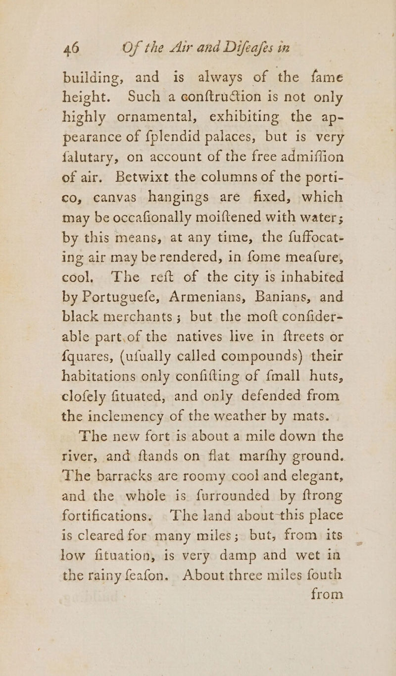 building, and is always of the fame height. Such a conftruGtion is not only highly ornamental, exhibiting the ap- pearance of {plendid palaces, but is very falutary, on account of the free admiffion of air. Betwixt the columns of the porti- co, canvas hangings are fixed, which may be occafionally moiftened with water ; by this means, at any time, the fuffocat- ing air may be rendered, in fome meature, cool. The reft of the city is inhabited by Portuguefe, Armenians, Banians, and black merchants; but the moft confider- able part,of the natives live in ftreets or {quares, (ufually called compounds) their habitations only confifting of {mall huts, clofely fituated, and only defended from the inclemency of the weather by mats. The new fort is about a mile down the river, and ftands on flat marfhy ground. The barracks are roomy cool and elegant, and the whole is furrounded by ftrong fortifications. The land about-this place is cleared for many miles; but, from its low fituation, is very damp and wet in the rainy feafon. About three miles fouth from